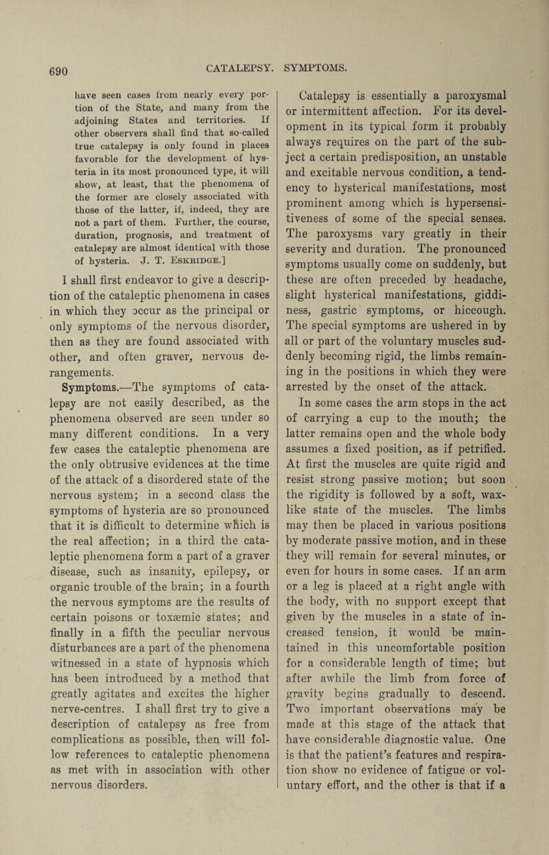 have seen cases from nearly every por¬ tion of the State, and many from the adjoining States and territories. If other observers shall find that so-called true catalepsy is only found in places favorable for the development of hys¬ teria in its most pronounced type, it will show, at least, that the phenomena of the former are closely associated with those of the latter, if, indeed, they are not a part of them. Further, the course, duration, prognosis, and treatment of catalepsy are almost identical with those of hysteria. J. T. Eskridge.] I shall first endeavor to give a descrip¬ tion of the cataleptic phenomena in cases in which they occur as the principal or only symptoms of the nervous disorder, then as they are found associated with other, and often graver, nervous de¬ rangements. Symptoms.—The symptoms of cata¬ lepsy are not easily described, as the phenomena observed are seen under so many different conditions. In a very few cases the cataleptic phenomena are the only obtrusive evidences at the time of the attack of a disordered state of the nervous system; in a second class the symptoms of hysteria are so pronounced that it is difficult to determine which is the real affection; in a third the cata¬ leptic phenomena form a part of a graver disease, such as insanity, epilepsy, or organic trouble of the brain; in a fourth the nervous symptoms are the results of certain poisons or toxsemic states; and finally in a fifth the peculiar nervous disturbances are a part of the phenomena witnessed in a state of hypnosis which has been introduced by a method that greatly agitates and excites the higher nerve-centres. I shall first try to give a description of catalepsy as free from complications as possible, then will fol¬ low references to cataleptic phenomena as met with in association with other nervous disorders. Catalepsy is essentially a paroxysmal or intermittent affection. For its devel¬ opment in its typical form it probably always requires on the part of the sub¬ ject a certain predisposition, an unstable and excitable nervous condition, a tend¬ ency to hysterical manifestations, most prominent among which is hypersensi¬ tiveness of some of the special senses. The paroxysms vary greatly in their severity and duration. The pronounced symptoms usually come on suddenly, but these are often preceded by headache, slight hysterical manifestations, giddi¬ ness, gastric symptoms, or hiccough. The special symptoms are ushered in by all or part of the voluntary muscles sud¬ denly becoming rigid, the limbs remain¬ ing in the positions in which they were arrested by the onset of the attack. In some cases the arm stops in the act of carrying a cup to the mouth; the latter remains open and the whole body assumes a fixed position, as if petrified. At first the muscles are quite rigid and resist strong passive motion; but soon the rigidity is followed by a soft, wax¬ like state of the muscles. The limbs may then be placed in various positions by moderate passive motion, and in these they will remain for several minutes, or even for hours in some cases. If an arm or a leg is placed at a right angle with the body, with no support except that given by the muscles in a state of in¬ creased tension, it would be main¬ tained in this uncomfortable position for a considerable length of time; but after awhile the limb from force of gravity begins gradually to descend. Two important observations may be made at this stage of the attack that have considerable diagnostic value. One is that the patient’s features and respira¬ tion show no evidence of fatigue or vol¬ untary effort, and the other is that if a