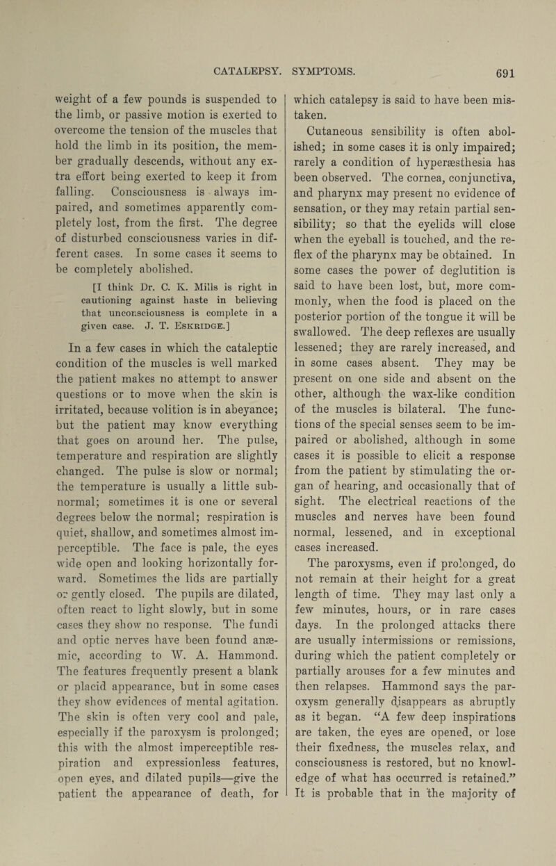 weight of a few pounds is suspended to the limb, or passive motion is exerted to overcome the tension of the muscles that hold the limb in its position, the mem¬ ber gradually descends, without any ex¬ tra effort being exerted to keep it from falling. Consciousness is always im¬ paired, and sometimes apparently com¬ pletely lost, from the first. The degree of disturbed consciousness varies in dif¬ ferent cases. In some cases it seems to be completely abolished. [I think Dr. C. K. Mills is right in cautioning against haste in believing that unconsciousness is complete in a given case. J. T. Eskridge.] In a few cases in which the cataleptic condition of the muscles is well marked the patient makes no attempt to answer questions or to move when the skin is irritated, because volition is in abeyance; but the patient may know everything that goes on around her. The pulse, temperature and respiration are slightly changed. The pulse is slow or normal; the temperature is usually a little sub¬ normal; sometimes it is one or several degrees below the normal; respiration is quiet, shallow, and sometimes almost im¬ perceptible. The face is pale, the eyes wide open and looking horizontally for¬ ward. Sometimes the lids are partially or gently closed. The pupils are dilated, often react to light slowly, but in some cases they show no response. The fundi and optic nerves have been found anae¬ mic, according to W. A. Hammond. The features frequently present a blank or placid appearance, but in some cases they show evidences of mental agitation. The skin is often very cool and pale, especially if the paroxysm is prolonged; this with the almost imperceptible res¬ piration and expressionless features, open eyes, and dilated pupils—give the patient the appearance of death, for which catalepsy is said to have been mis¬ taken. Cutaneous sensibility is often abol¬ ished; in some cases it is only impaired; rarely a condition of liypersesthesia has been observed. The cornea, conjunctiva, and pharynx may present no evidence of sensation, or they may retain partial sen¬ sibility; so that the eyelids will close when the eyeball is touched, and the re¬ flex of the pharynx may be obtained. In some cases the power of deglutition is said to have been lost, but, more com¬ monly, when the food is placed on the posterior portion of the tongue it will be swallowed. The deep reflexes are usually lessened; they are rarely increased, and in some cases absent. They may be present on one side and absent on the other, although the wax-like condition of the muscles is bilateral. The func¬ tions of the special senses seem to be im¬ paired or abolished, although in some cases it is possible to elicit a response from the patient by stimulating the or¬ gan of hearing, and occasionally that of sight. The electrical reactions of the muscles and nerves have been found normal, lessened, and in exceptional cases increased. The paroxysms, even if prolonged, do not remain at their height for a great length of time. They may last only a few minutes, hours, or in rare cases days. In the prolonged attacks there are usually intermissions or remissions, during which the patient completely or partially arouses for a few minutes and then relapses. Hammond says the par¬ oxysm generally disappears as abruptly as it began. “A few deep inspirations are taken, the eyes are opened, or lose their fixedness, the muscles relax, and consciousness is restored, but no knowl¬ edge of what has occurred is retained.” It is probable that in 'the majority of