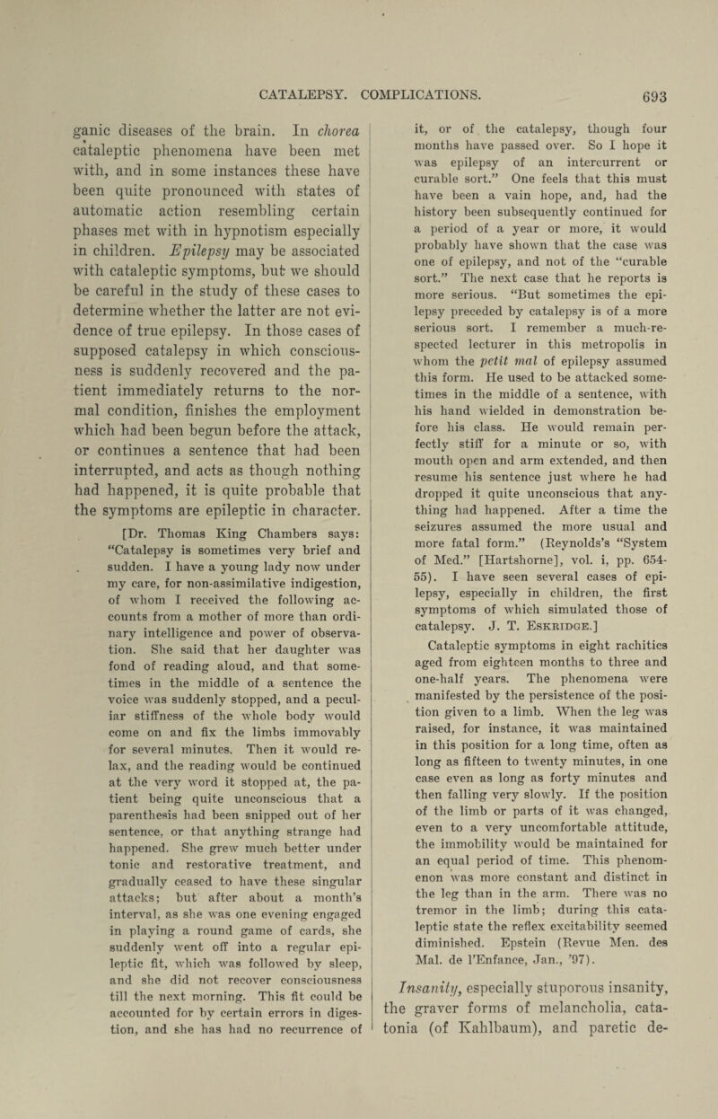 ganic diseases of the brain. In chorea cataleptic phenomena have been met with, and in some instances these have been quite pronounced with states of automatic action resembling certain phases met with in hypnotism especially in children. Epilepsy may be associated with cataleptic symptoms, but we should be careful in the study of these cases to determine whether the latter are not evi¬ dence of true epilepsy. In those cases of supposed catalepsy in which conscious¬ ness is suddenly recovered and the pa¬ tient immediately returns to the nor¬ mal condition, finishes the employment which had been begun before the attack, or continues a sentence that had been interrupted, and acts as though nothing had happened, it is quite probable that the symptoms are epileptic in character. [Dr. Thomas King Chambers says: “Catalepsy is sometimes very brief and sudden. I have a young lady now under my care, for non-assimilative indigestion, of whom I received the following ac¬ counts from a mother of more than ordi¬ nary intelligence and power of observa¬ tion. She said that her daughter was fond of reading aloud, and that some¬ times in the middle of a sentence the voice was suddenly stopped, and a pecul¬ iar stiffness of the whole body would come on and fix the limbs immovably for several minutes. Then it would re¬ lax, and the reading would be continued at the very word it stopped at, the pa¬ tient being quite unconscious that a parenthesis had been snipped out of her sentence, or that anything strange had happened. She grew much better under tonic and restorative treatment, and gradually ceased to have these singular attacks; but after about a month’s interval, as she was one evening engaged in playing a round game of cards, she suddenly went off into a regular epi¬ leptic fit, which was followed by sleep, and she did not recover consciousness till the next morning. This fit could be accounted for by certain errors in diges¬ tion, and she has had no recurrence of it, or of the catalepsy, though four months have passed over. So I hope it was epilepsy of an intercurrent or curable sort.” One feels that this must have been a vain hope, and, had the history been subsequently continued for a period of a year or more, it would probably have shown that the case was one of epilepsy, and not of the “curable sort.” The next case that he reports is more serious. “But sometimes the epi¬ lepsy preceded by catalepsy is of a more serious sort. I remember a much-re¬ spected lecturer in this metropolis in whom the petit trial of epilepsy assumed this form. He used to be attacked some¬ times in the middle of a sentence, with his hand wielded in demonstration be¬ fore his class. He Avould remain per¬ fectly stiff for a minute or so, with mouth open and arm extended, and then resume his sentence just where he had dropped it quite unconscious that any¬ thing had happened. After a time the seizures assumed the more usual and more fatal form.” (Reynolds’s “System of Med.” [Hartshorne], vol. i, pp. 654- 55). I have seen several cases of epi¬ lepsy, especially in children, the first symptoms of which simulated those of catalepsy. J. T. Eskridge.] Cataleptic symptoms in eight rachitics aged from eighteen months to three and one-half years. The phenomena were manifested by the persistence of the posi¬ tion given to a limb. When the leg was raised, for instance, it was maintained in this position for a long time, often as long as fifteen to twenty minutes, in one case even as long as forty minutes and then falling very slowly. If the position of the limb or parts of it was changed, even to a very uncomfortable attitude, the immobility would be maintained for an equal period of time. This phenom¬ enon was more constant and distinct in the leg than in the arm. There was no tremor in the limb; during this cata¬ leptic state the reflex excitability seemed diminished. Epstein (Revue Men. des Mai. de l’Enfance, Jan., ’97). Insanity, especially stuporous insanity, the graver forms of melancholia, cata¬ tonia (of Kahlbaum), and paretic de-