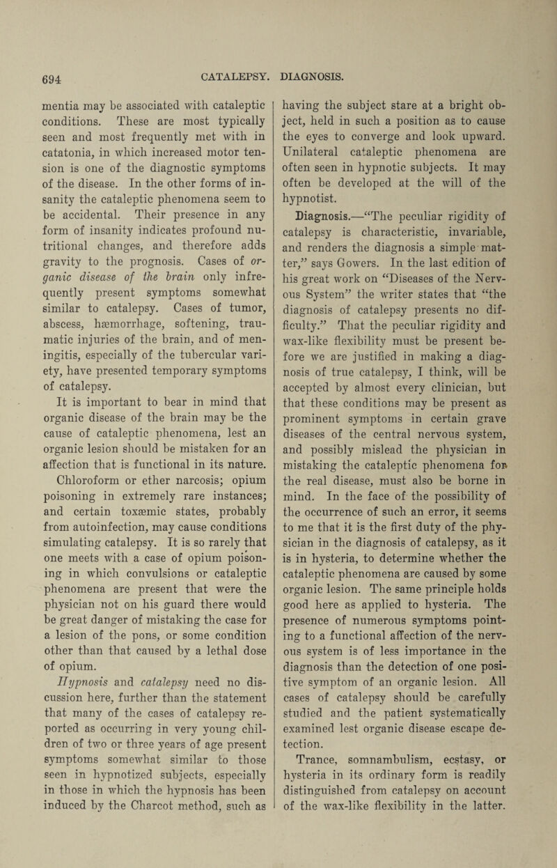 mentia may be associated with cataleptic conditions. These are most typically seen and most frequently met with in catatonia, in which increased motor ten¬ sion is one of the diagnostic symptoms of the disease. In the other forms of in¬ sanity the cataleptic phenomena seem to be accidental. Their presence in any form of insanity indicates profound nu¬ tritional changes, and therefore adds gravity to the prognosis. Cases of or¬ ganic disease of the drain only infre¬ quently present symptoms somewhat similar to catalepsy. Cases of tumor, abscess, haemorrhage, softening, trau¬ matic injuries of the brain, and of men¬ ingitis, especially of the tubercular vari¬ ety, have presented temporary symptoms of catalepsy. It is important to bear in mind that organic disease of the brain may be the cause of cataleptic phenomena, lest an organic lesion should be mistaken for an affection that is functional in its nature. Chloroform or ether narcosis; opium poisoning in extremely rare instances; and certain toxaemic states, probably from autoinfection, may cause conditions simulating catalepsy. It is so rarely that one meets with a case of opium poison¬ ing in which convulsions or cataleptic phenomena are present that were the physician not on his guard there would be great danger of mistaking the case for a lesion of the pons, or some condition other than that caused by a lethal dose of opium. Hypnosis and catalepsy need no dis¬ cussion here, further than the statement that many of the cases of catalepsy re¬ ported as occurring in very young chil¬ dren of two or three years of age present symptoms somewhat similar to those seen in hypnotized subjects, especially in those in which the hypnosis has been induced by the Charcot method, such as having the subject stare at a bright ob¬ ject, held in such a position as to cause the eyes to converge and look upward. Unilateral cataleptic phenomena are often seen in hypnotic subjects. It may often be developed at the will of the hypnotist. Diagnosis.—“The peculiar rigidity of catalepsy is characteristic, invariable, and renders the diagnosis a simple mat¬ ter,” says Gowers. In the last edition of his great work on “Diseases of the Nerv¬ ous System” the writer states that “the diagnosis of catalepsy presents no dif¬ ficulty.” That the peculiar rigidity and wax-like flexibility must be present be¬ fore we are justified in making a diag¬ nosis of true catalepsy, I think, will be accepted by almost every clinician, but that these conditions may be present as prominent symptoms in certain grave diseases of the central nervous svstem, and possibly mislead the physician in mistaking the cataleptic phenomena foi> the real disease, must also be borne in mind. In the face of the possibility of the occurrence of such an error, it seems to me that it is the first duty of the phy¬ sician in the diagnosis of catalepsy, as it is in hysteria, to determine whether the cataleptic phenomena are caused by some organic lesion. The same principle holds good here as applied to hysteria. The presence of numerous symptoms point¬ ing to a functional affection of the nerv¬ ous system is of less importance in the diagnosis than the detection of one posi¬ tive symptom of an organic lesion. All cases of catalepsy should be carefully studied and the patient systematically examined lest organic disease escape de¬ tection. Trance, somnambulism, ecstasy, or hysteria in its ordinary form is readily distinguished from catalepsy on account of the wax-like flexibility in the latter.