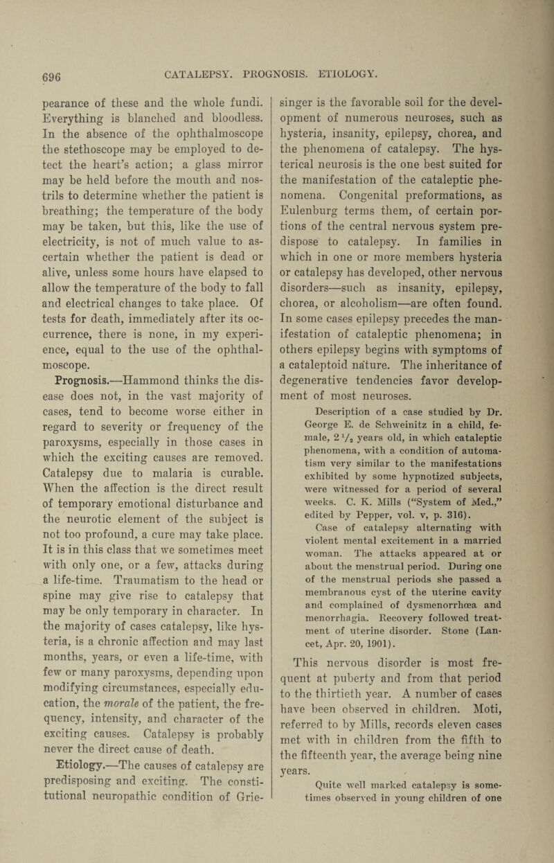 CATALEPSY. PROGNOSIS. ETIOLOGY. pearance of these and the whole fundi. Everything is blanched and bloodless. In the absence of the ophthalmoscope the stethoscope may be employed to de¬ tect the heart’s action; a glass mirror may be held before the mouth and nos¬ trils to determine whether the patient is breathing; the temperature of the body may be taken, but this, like the use of electricity, is not of much value to as¬ certain whether the patient is dead or alive, unless some hours have elapsed to allow the temperature of the body to fall and electrical changes to take place. Of tests for death, immediately after its oc¬ currence, there is none, in my experi¬ ence, equal to the use of the ophthal¬ moscope. Prognosis.—Hammond thinks the dis¬ ease does not, in the vast majority of cases, tend to become worse either in regard to severity or frequency of the paroxysms, especially in those cases in which the exciting causes are removed. Catalepsy due to malaria is curable. When the affection is the direct result of temporary emotional disturbance and the neurotic element of the subject is not too profound, a cure may take place. It is in this class that we sometimes meet with only one, or a few, attacks during a life-time. Traumatism to the head or spine may give rise to catalepsy that may be only temporary in character. In the majority of cases catalepsy, like hys¬ teria, is a chronic affection and may last months, years, or even a life-time, with few or many paroxysms, depending upon modifying circumstances, especially edu¬ cation, the morale of the patient, the fre¬ quency, intensity, and character of the exciting causes. Catalepsy is probably never the direct cause of death. Etiology.—The causes of catalepsy are predisposing and exciting. The consti¬ tutional neuropathic condition of Grie- singer is the favorable soil for the devel¬ opment of numerous neuroses, such as hysteria, insanity, epilepsy, chorea, and the phenomena of catalepsy. The hys¬ terical neurosis is the one best suited for the manifestation of the cataleptic phe¬ nomena. Congenital preformations, as Eulenburg terms them, of certain por¬ tions of the central nervous system pre¬ dispose to catalepsy. In families in which in one or more members hysteria or catalepsy has developed, other nervous disorders—such as insanity, epilepsy, chorea, or alcoholism—are often found. In some cases epilepsy precedes the man¬ ifestation of cataleptic phenomena; in others epilepsy begins with symptoms of a cataleptoid na'ture. The inheritance of degenerative tendencies favor develop¬ ment of most neuroses. Description of a case studied by Dr. George E. de Schweinitz in a child, fe¬ male, 2 Va years old, in which cataleptic phenomena, with a condition of automa¬ tism very similar to the manifestations exhibited by some hypnotized subjects, were witnessed for a period of several weeks. C. K. Mills (“System of Med.,” edited by Pepper, vol. v, p. 316). Case of catalepsy alternating with violent mental excitement in a married woman. The attacks appeared at or about the menstrual period. During one of the menstrual periods she passed a membranous cyst of the uterine cavity and complained of dysmenorrhoea and menorrhagia. Recovery followed treat¬ ment of uterine disorder. Stone (Lan¬ cet, Apr. 20, 1901). This nervous disorder is most fre¬ quent at puberty and from that period to the thirtieth year. A number of cases have been observed in children. Moti, referred to by Mills, records eleven cases met with in children from the fifth to the fifteenth year, the average being nine years. Quite well marked catalepsy is some¬ times observed in young children of one