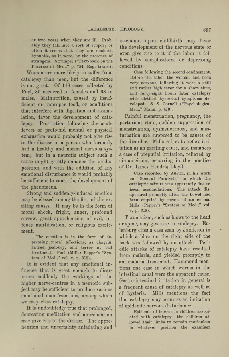 or two years when they are ill. Prob¬ ably they fall into a sort of stupor; or often it seems that they are rendered hypnotic, as it were, by the presence of strangers. Strumpel (“Text-book on the Practice of Med.,” p. 754, Eng. trans.). Women are more likely to suffer from catalepsy than men, but the difference is not great. Of 148 cases collected by Puel, 80 occurred in females and 68 in males. Malnutrition, caused by insuf¬ ficient or improper food, or conditions that interfere with digestion and assimi¬ lation, favor the development of cata¬ lepsy. Prostration following the acute fevers or profound mental or physical exhaustion would probably not give rise to the disease in a person who formerly had a healthy and normal nervous sys¬ tem; but in a neurotic subject such a cause might greatly enhance the predis¬ position, and with the addition of any emotional disturbance it would probably be sufficient to cause the development of the phenomena. Strong and suddenly-induced emotion may he classed among the first of the ex¬ citing causes. It may be in the form of moral shock, fright, anger, profound sorrow, great apprehension of evil, in¬ tense mortification, or religious excite¬ ment. The emotion is in the form of de¬ pressing . moral affections, as chagrin, hatred, jealousy, and terror at bad treatment. Puel (Mills: Pepper’s “Sys¬ tem of Med.,” vol. v, p. 318). It is evident that any emotional in¬ fluence that is great enough to disar¬ range suddenly the workings of the higher nerve-centres in a neurotic sub¬ ject may be sufficient to produce various emotional manifestations, among which we may class catalepsy. It is undoubtedly true that prolonged, depressing meditation and apprehension may give rise to the disease. The appre¬ hension and uncertainty antedating and 1 attendant upon childbirth may favor the development of the nervous state or even give rise to it if the labor is fol¬ lowed by complications or depressing conditions. Case following the second confinement. Before the labor the woman had been very nervous, following it were a chill and rather high fever for a short time, and forty-eight hours dater catalepsy with distinct hysterical symptoms de¬ veloped. S. S. Cornell (“Psychological Med.,” Mann, p. 470). Painful menstruation, pregnancy, the parturient state, sudden suppression of menstruation, dysmenorrhcea, and mas¬ turbation are supposed to be causes of the disorder. Mills refers to reflex irri¬ tation as an exciting cause, and instances a case of preputial irritation, relieved by circumcision, occurring in the practice of Dr. James Hendrie Lloyd. Case recorded by Austin, in his work on “General Paralysis,” in which the cataleptic seizure was apparently due to faecal accumulations. The attack dis¬ appeared promptly after the bowel had been emptied by means of an enema. Mills (Pepper’s “System of Med.,” vol. v, p. 318). A t Traumatism, such as blows to the head or spine, may give rise to catalepsy. Eu- lenburg cites a case seen by Jamieson in which a blow on the right side of the back was followed by an attack. Peri¬ odic attacks of catalepsy have resulted from malaria, and yielded promptly to antimalarial treatment. Hammond men¬ tions one case in which worms in the intestinal canal were the apparent cause. Gastro-intestinal irritation in general is a frequent cause of catalepsy as well as of hysteria. Mills mentions the fact that catalepsy may occur as an imitation of epidemic nervous disturbance. Epidemic of icterus in children associ¬ ated with catalepsy; the children al¬ lowed their limbs to remain motionless in whatever position the examiner