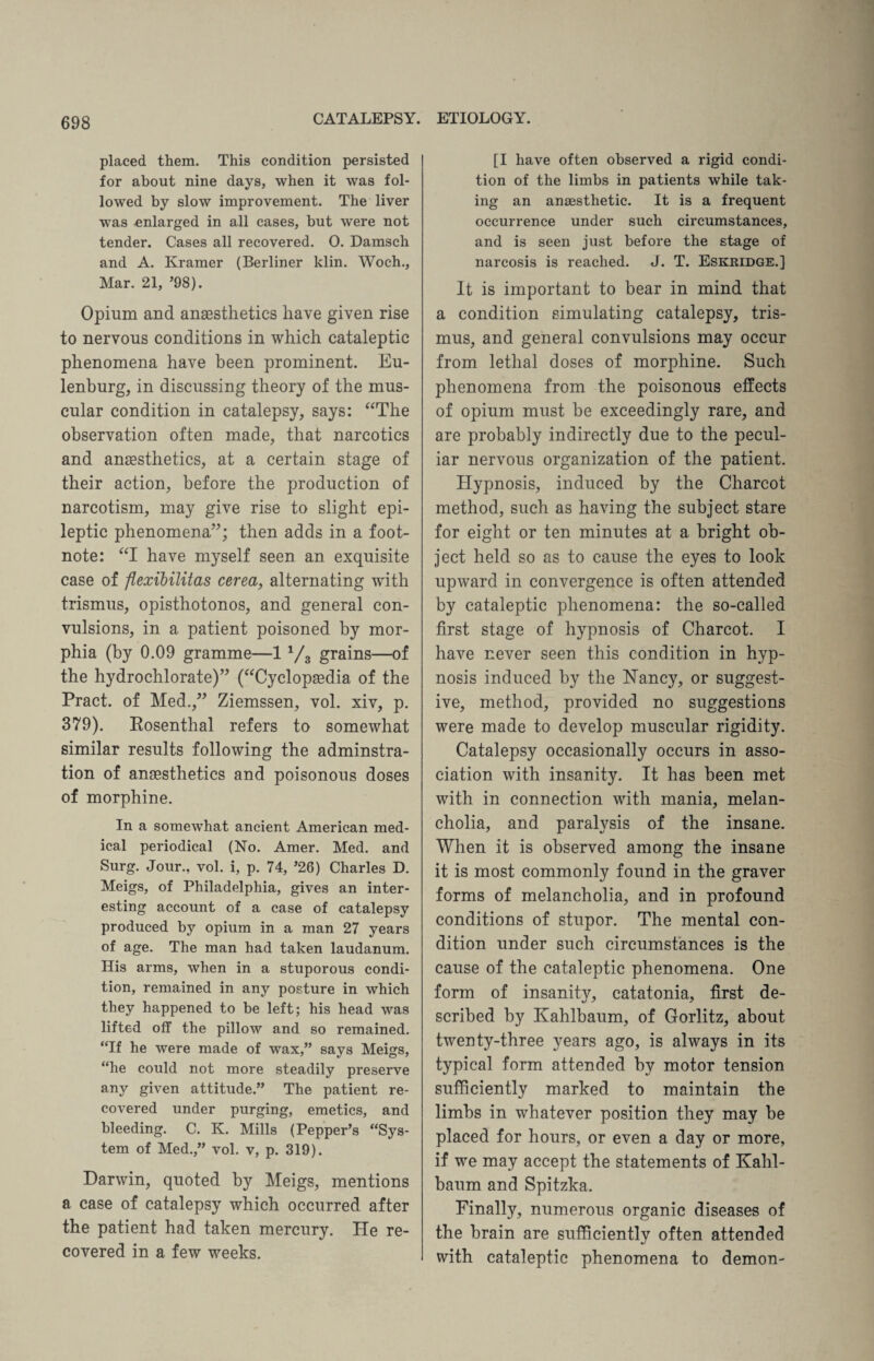placed them. This condition persisted for about nine days, when it was fol¬ lowed by slow improvement. The liver was enlarged in all cases, but were not tender. Cases all recovered. 0. Damsch and A. Kramer (Berliner klin. Woch., Mar. 21, ’98). Opium and anaesthetics have given rise to nervous conditions in which cataleptic phenomena have been prominent. Eu- lenburg, in discussing theory of the mus¬ cular condition in catalepsy, says: “The observation often made, that narcotics and anaesthetics, at a certain stage of their action, before the production of narcotism, may give rise to slight epi¬ leptic phenomena”; then adds in a foot¬ note: “I have myself seen an exquisite case of flexibilitas cerea, alternating with trismus, opisthotonos, and general con¬ vulsions, in a patient poisoned by mor¬ phia (by 0.09 gramme—11/3 grains—of the hydrochlorate)” (“Cyclopaedia of the Pract. of Med.,” Ziemssen, vol. xiv, p. 379). Rosenthal refers to somewhat similar results following the adminstra- tion of anaesthetics and poisonous doses of morphine. In a somewhat ancient American med¬ ical periodical (No. Amer. Med. and Surg. Jour., vol. i, p. 74, ’26) Charles D. Meigs, of Philadelphia, gives an inter¬ esting account of a case of catalepsy produced by opium in a man 27 years of age. The man had taken laudanum. His arms, when in a stuporous condi¬ tion, remained in any posture in which they happened to be left; his head was lifted off the pillow and so remained. “If he were made of wax,” says Meigs, “he could not more steadily preserve any given attitude.” The patient re¬ covered under purging, emetics, and bleeding. C. K. Mills (Pepper’s “Sys¬ tem of Med.,” vol. v, p. 319). Darwin, quoted by Meigs, mentions a case of catalepsy which occurred after the patient had taken mercury. He re¬ covered in a few weeks. [I have often observed a rigid condi¬ tion of the limbs in patients while tak¬ ing an anaesthetic. It is a frequent occurrence under such circumstances, and is seen just before the stage of narcosis is reached. J. T. Eskridge.] It is important to bear in mind that a condition simulating catalepsy, tris¬ mus, and general convulsions may occur from lethal doses of morphine. Such phenomena from the poisonous effects of opium must be exceedingly rare, and are probably indirectly due to the pecul¬ iar nervous organization of the patient. Hypnosis, induced by the Charcot method, such as having the subject stare for eight or ten minutes at a bright ob¬ ject held so as to cause the eyes to look upward in convergence is often attended by cataleptic phenomena: the so-called first stage of hypnosis of Charcot. I have never seen this condition in hyp¬ nosis induced by the Nancy, or suggest¬ ive, method, provided no suggestions were made to develop muscular rigidity. Catalepsy occasionally occurs in asso¬ ciation with insanity. It has been met with in connection with mania, melan¬ cholia, and paralysis of the insane. When it is observed among the insane it is most commonly found in the graver forms of melancholia, and in profound conditions of stupor. The mental con¬ dition under such circumstances is the cause of the cataleptic phenomena. One form of insanity, catatonia, first de¬ scribed by Kahlbaum, of Gorlitz, about twenty-three years ago, is always in its typical form attended by motor tension sufficiently marked to maintain the limbs in whatever position they may be placed for hours, or even a day or more, if we may accept the statements of Kahl¬ baum and Spitzka, Finally, numerous organic diseases of the brain are sufficiently often attended with cataleptic phenomena to demon-