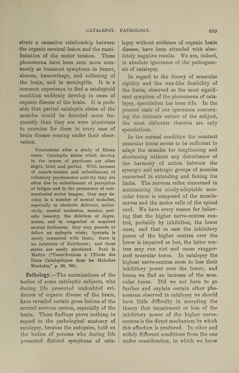 strate a causative relationship between the organic cerebral lesion and the mani¬ festation of the motor tension. These phenomena have been seen more com¬ monly as transient symptoms in tumor, abscess, hsemorrhage, and softening of the brain, and in meningitis. It is a common experience to find a cataleptoid condition suddenly develop in cases of organic disease of the brain. It is prob¬ able that partial cataleptic states of the muscles would be detected more fre¬ quently than they are were physicians to examine for them in every case of brain disease coming under their obser¬ vation. Conclusions after a study of fifteen cases: Cataleptic states which develop in the course of psychoses are often slight, brief, and partial. With increase of muscle-tension and enfeehlement of voluntary psychomotor activity they are often due to enfeehlement of perception ^ of fatigue and to the persistence of com¬ municated motor images; they may de¬ velop in a number of mental maladies, especially in alcoholic delirium, melan¬ choly, mental confusion, manias, peri¬ odic insanity, the delirium of degen¬ erates, and in congenital or acquired mental feebleness; they may precede or follow an epileptic crisis; hysteria is rarely connected with them; there is no catatonia of Kahlbaum; and these states are easily simulated. Paul le Maitre (“Contributions a l’Etude des Etats Cataleptiques dans les Maladies Mentales,” p. 96, ’95). Pathology.—The examinations of the bodies of some cataleptic subjects, who during life presented undoubted evi¬ dences of organic disease of the brain, have revealed certain gross lesions of the central nervous system, especially of the brain. These findings prove nothing in regard to the pathological anatomy of catalepsy, because the autopsies, held on the bodies of persons who during life presented distinct symptoms of cata¬ lepsy without evidence of organic brain disease, have been attended with abso¬ lutely negative results. We are, indeed, in absolute ignorance of the pathogene¬ sis of catalepsy. In regard to the theory of muscular rigidity and the wax-like flexibility of the limbs, observed as the most signifi¬ cant symptom of the phenomena of cata¬ lepsy, speculation has been rife. In the present state of our ignorance concern¬ ing the intimate nature of the subject, the most elaborate theories are only speculations. In the normal condition the constant muscular tonus seems to be sufficient to adapt the muscles for lengthening and shortening without any disturbance of the harmony of action between the synergic and antergic groups of muscles concerned in extending and flexing the limbs. The nervous reflex concerned in maintaining the nicely-adaptable mus¬ cular tonus is composed of the muscle- nerves and the motor cells of the spinal cord. We have every reason for believ¬ ing that the higher nerve-centres con¬ trol, probably by inhibition, the lower ones; and that in case the inhibitory power of the higher centres over the lower is impaired or lost, the latter cen¬ tres may run riot and cause exagger¬ ated muscular tonus. In catalepsy the highest nerve-centres seem to lose their inhibitory power over the lower; and hence we find an increase of the mus¬ cular tonus. Did we not have to go further and explain certain other phe¬ nomena observed in catalepsy we should have little difficulty in accepting the theory that impairment or loss of the inhibitory power of the higher nerve- centres is the direct mechanism by which this affection is produced. In other and widely different conditions from the one under consideration, in which we know