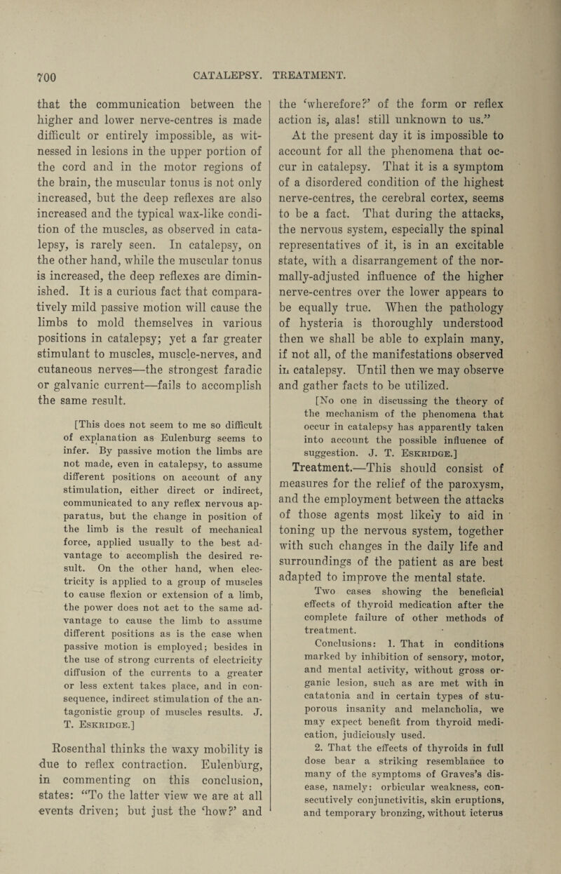 CATALEPSY. TREATMENT. that the communication between the higher and lower nerve-centres is made difficult or entirely impossible, as wit¬ nessed in lesions in the upper portion of the cord and in the motor regions of the brain, the muscular tonus is not only increased, but the deep reflexes are also increased and the typical wax-like condi¬ tion of the muscles, as observed in cata¬ lepsy, is rarely seen. In catalepsy, on the other hand, while the muscular tonus is increased, the deep reflexes are dimin¬ ished. It is a curious fact that compara¬ tively mild passive motion will cause the limbs to mold themselves in various positions in catalepsy; yet a far greater stimulant to muscles, muscle-nerves, and cutaneous nerves—the strongest faradic or galvanic current—fails to accomplish the same result. [This does not seem to me so difficult of explanation as Eulenburg seems to infer. By passive motion the limbs are not made, even in catalepsy, to assume different positions on account of any stimulation, either direct or indirect, communicated to any reflex nervous ap¬ paratus, but the change in position of the limb is the result of mechanical force, applied usually to the best ad¬ vantage to accomplish the desired re¬ sult. On the other hand, when elec¬ tricity is applied to a group of muscles to cause flexion or extension of a limb, the power does not act to the same ad¬ vantage to cause the limb to assume different positions as is the case when passive motion is employed; besides in the use of strong currents of electricity diffusion of the currents to a greater or less extent takes place, and in con¬ sequence, indirect stimulation of the an¬ tagonistic group of muscles results. J. T. Eskridge.] Rosenthal thinks the waxy mobility is due to reflex contraction. Eulenburg, in commenting on this conclusion, states: “To the latter view we are at all events driven; but just the ‘how?* and the wherefore?’ of the form or reflex action is, alas! still unknown to us.” At the present day it is impossible to account for all the phenomena that oc¬ cur in catalepsy. That it is a symptom of a disordered condition of the highest nerve-centres, the cerebral cortex, seems to be a fact. That during the attacks, the nervous system, especially the spinal representatives of it, is in an excitable state, with a disarrangement of the nor¬ mally-adjusted influence of the higher nerve-centres over the lower appears to be equally true. When the pathology of hysteria is thoroughly understood then we shall be able to explain many, if not all, of the manifestations observed in catalepsy. Until then we may observe and gather facts to be utilized. [No one in discussing the theory of the mechanism of the phenomena that occur in catalepsy has apparently taken into account the possible influence of suggestion. J. T. Eskridge.] Treatment.—This should consist of measures for the relief of the paroxysm, and the employment between the attacks of those agents most likely to aid in toning up the nervous system, together with such changes in the daily life and surroundings of the patient as are best adapted to improve the mental state. Two cases showing the beneficial effects of thyroid medication after the complete failure of other methods of treatment. Conclusions: 1. That in conditions marked by inhibition of sensory, motor, and mental activity, without gross or¬ ganic lesion, such as are met with in catatonia and in certain types of stu¬ porous insanity and melancholia, we may expect benefit from thyroid medi¬ cation, judiciously used. 2. That the effects of thyroids in full dose bear a striking resemblance to many of the symptoms of Graves’s dis¬ ease, namely: orbicular weakness, con¬ secutively conjunctivitis, skin eruptions, and temporary bronzing, without icterus
