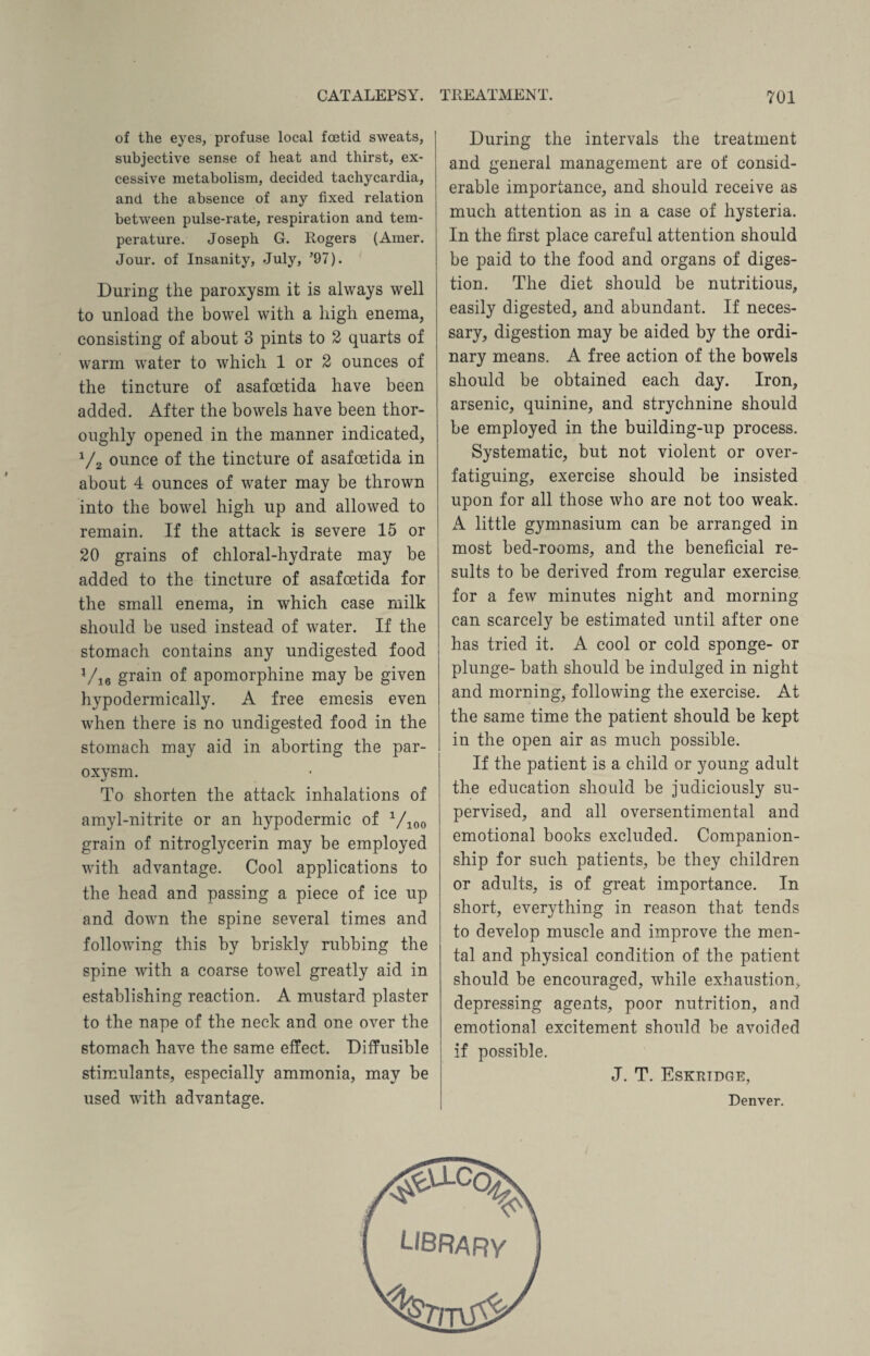 of the eyes, profuse local foetid sweats, subjective sense of heat and thirst, ex¬ cessive metabolism, decided tachycardia, and the absence of any fixed relation between pulse-rate, respiration and tem¬ perature. Joseph G. Rogers (Amer. Jour, of Insanity, July, ’97). During the paroxysm it is always well to unload the bowel with a high enema, consisting of about 3 pints to 2 quarts of warm water to which 1 or 2 ounces of the tincture of asafcetida have been added. After the bowels have been thor¬ oughly opened in the manner indicated, V2 ounce of the tincture of asafoetida in about 4 ounces of water may be thrown into the bowel high up and allowed to remain. If the attack is severe 15 or 20 grains of chloral-hydrate may be added to the tincture of asafoetida for the small enema, in which case milk should be used instead of water. If the stomach contains any undigested food Vie grain of apomorphine may be given hypodermically. A free emesis even when there is no undigested food in the stomach may aid in aborting the par¬ oxysm. To shorten the attack inhalations of amyl-nitrite or an hypodermic of 1/100 grain of nitroglycerin may be employed with advantage. Cool applications to the head and passing a piece of ice up and down the spine several times and following this by briskly rubbing the spine with a coarse towel greatly aid in establishing reaction. A mustard plaster to the nape of the neck and one over the stomach have the same effect. Diffusible stimulants, especially ammonia, may be used with advantage. During the intervals the treatment and general management are of consid¬ erable importance, and should receive as much attention as in a case of hysteria. In the first place careful attention should be paid to the food and organs of diges¬ tion. The diet should be nutritious, easily digested, and abundant. If neces¬ sary, digestion may be aided by the ordi¬ nary means. A free action of the bowels should be obtained each day. Iron, arsenic, quinine, and strychnine should be employed in the building-up process. Systematic, but not violent or over¬ fatiguing, exercise should be insisted upon for all those who are not too weak. A little gymnasium can be arranged in most bed-rooms, and the beneficial re¬ sults to be derived from regular exercise, for a few minutes night and morning can scarcely be estimated until after one has tried it. A cool or cold sponge- or plunge- bath should be indulged in night and morning, following the exercise. At the same time the patient should be kept in the open air as much possible. If the patient is a child or young adult the education should be judiciously su¬ pervised, and all oversentimental and emotional books excluded. Companion¬ ship for such patients, be they children or adults, is of great importance. In short, everything in reason that tends to develop muscle and improve the men¬ tal and physical condition of the patient should be encouraged, while exhaustion, depressing agents, poor nutrition, and emotional excitement should be avoided if possible. J. T. Eskridge, Denver. #acQ^ library