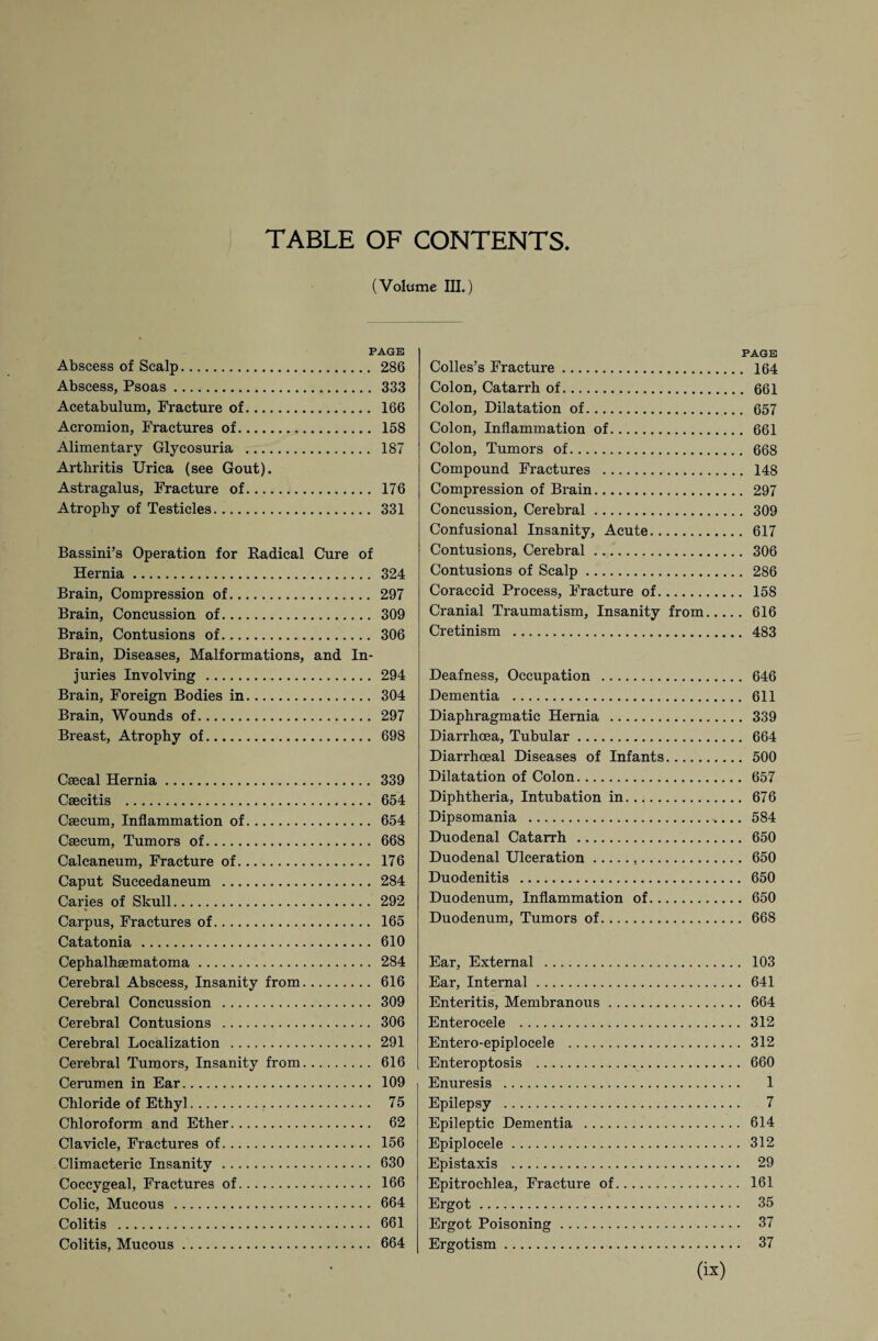 TABLE OF CONTENTS (Volume in.) PAGE Abscess of Scalp. 286 Abscess, Psoas .. 333 Acetabulum, Fracture of. 166 Acromion, Fractures of. 158 Alimentary Glycosuria . 187 Arthritis Urica (see Gout). Astragalus, Fracture of. 176 Atrophy of Testicles. 331 Bassini’s Operation for Radical Cure of Hernia. 324 Brain, Compression of. 297 Brain, Concussion of. 309 Brain, Contusions of. 306 Brain, Diseases, Malformations, and In¬ juries Involving . 294 Brain, Foreign Bodies in. 304 Brain, Wounds of. 297 Breast, Atrophy of. 698 Csecal Hernia. 339 Csecitis . 654 Caecum, Inflammation of. 654 Caecum, Tumors of. 668 Calcaneum, Fracture of. 176 Caput Succedaneum . 284 Caries of Skull. 292 Carpus, Fractures of. 165 Catatonia . 610 Cephalhaematoma. 284 Cerebral Abscess, Insanity from. 616 Cerebral Concussion . 309 Cerebral Contusions . 306 Cerebral Localization . 291 Cerebral Tumors, Insanity from. 616 Cerumen in Ear. 109 Chloride of Ethyl. 75 Chloroform and Ether. 62 Clavicle, Fractures of. 156 Climacteric Insanity . 630 Coccygeal, Fractures of. 166 Colic, Mucous . 664 Colitis . 661 Colitis, Mucous. 664 PAGE Colies’s Fracture. 164 Colon, Catarrh of. 661 Colon, Dilatation of. 657 Colon, Inflammation of. 661 Colon, Tumors of. 668 Compound Fractures . 148 Compression of Brain. 297 Concussion, Cerebral. 309 Confusional Insanity, Acute. 617 Contusions, Cerebral. 306 Contusions of Scalp. 286 Coracoid Process, Fracture of. 158 Cranial Traumatism, Insanity from. 616 Cretinism . 483 Deafness, Occupation . 646 Dementia . 611 Diaphragmatic Hernia . 339 Diarrhoea, Tubular. 664 Diarrhoeal Diseases of Infants. 500 Dilatation of Colon. 657 Diphtheria, Intubation in. 676 Dipsomania . 584 Duodenal Catarrh . 650 Duodenal Ulceration. 650 Duodenitis . 650 Duodenum, Inflammation of. 650 Duodenum, Tumors of. 668 Ear, External .. 103 Ear, Internal. 641 Enteritis, Membranous. 664 Enterocele . 312 Entero-epiplocele . 312 Enteroptosis . 660 Enuresis . 1 Epilepsy . 7 Epileptic Dementia . 614 Epiplocele. 312 Epistaxis . 29 Epitrochlea, Fracture of. 161 Ergot. 35 Ergot Poisoning. 37 Ergotism. 37