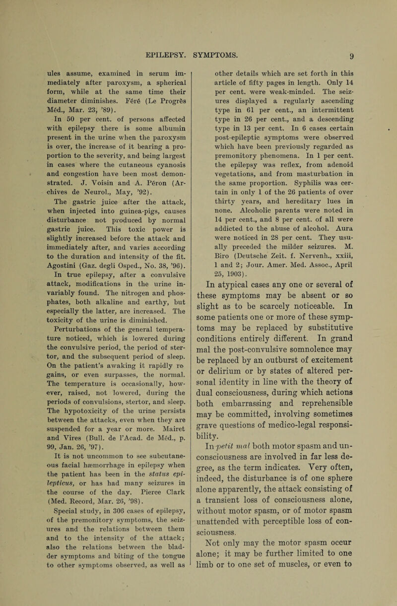 ules assume, examined in serum im¬ mediately after paroxysm, a spherical form, while at the same time their diameter diminishes. F§re (Le Progr&s Med., Mar. 23, ’89). In 50 per cent, of persons affected with epilepsy there is some albumin present in the urine when the paroxysm is over, the increase of it bearing a pro¬ portion to the severity, and being largest in cases where the cutaneous cyanosis and congestion have been most demon¬ strated. J. Yoisin and A. Peron (Ar¬ chives de Neurol., May, ’92). The gastric juice after the attack, when injected into guinea-pigs, causes disturbance not produced by normal gastric juice. This toxic power is slightly increased before the attack and immediately after, and varies according to the duration and intensity of the fit. Agostini (Gaz. degli Osped., No. 38, ’96). In true epilepsy, after a convulsive attack, modifications in the urine in¬ variably found. The nitrogen and phos¬ phates, both alkaline and earthy, but especially the latter, are increased. The toxicity of the urine is diminished. Perturbations of the general tempera¬ ture noticed, which is lowered during the convulsive period, the period of ster- tor, and the subsequent period of sleep. On the patient’s awaking it rapidly re gains, or even surpasses, the normal. The temperature is occasionally, how¬ ever, raised, not lowered, during the periods of convulsions, stertor, and sleep. The hypotoxicity of the urine persists between the attacks, even when they are suspended for a year or more. Mairet and Vires (Bull, de 1’Acad. de Med., p. 99, Jan. 26, ’97). It is not uncommon to see subcutane¬ ous facial haemorrhage in epilepsy when the patient has been in the status epi- lepticus, or has had many seizures in the course of the day. Pierce Clark (Med. Record, Mar. 26, ’98). Special study, in 306 cases of epilepsy, of the premonitory symptoms, the seiz¬ ures and the relations between them and to the intensity of the attack; also the relations between the blad¬ der symptoms and biting of the tongue to other symptoms observed, as well as other details which are set forth in this article of fifty pages in length. Only 14 per cent, were weak-minded. The seiz¬ ures displayed a regularly ascending type in 61 per cent., an intermittent type in 26 per cent., and a descending type in 13 per cent. In 6 cases certain post-epileptic symptoms Avere observed which have been previously regarded as premonitory phenomena. In 1 per cent, the epilepsy was reflex, from adenoid vegetations, and from masturbation in the same proportion. Syphilis was cer¬ tain in only 1 of the 26 patients of over thirty years, and hereditary lues in none. Alcoholic parents were noted in 14 per cent., and 8 per cent, of all were addicted to the abuse of alcohol. Aura were noticed in 28 per cent. They usu¬ ally preceded the milder seizures. M. Biro (Deutsche Zeit. f. Nervenh., xxiii, 1 and 2; Jour. Amer. Med. Assoc., April 25, 1903). In atypical cases any one or several of these symptoms may be absent or so slight as to be scarcely noticeable. In some patients one or more of these symp¬ toms may be replaced by substitutive conditions entirely different. In grand mal the post-convulsive somnolence may be replaced by an outburst of excitement or delirium or by states of altered per¬ sonal identity in line with the theory of dual consciousness, during which actions both embarrassing and reprehensible may be committed, involving sometimes grave questions of medico-legal responsi¬ bility. In petit mal both motor spasm and un¬ consciousness are involved in far less de¬ gree, as the term indicates. Very often, indeed, the disturbance is of one sphere alone apparently, the attack consisting of a transient loss of consciousness alone, without motor spasm, or of motor spasm unattended with perceptible loss of con¬ sciousness. Not only may the motor spasm occur alone; it may be further limited to one limb or to one set of muscles, or even to