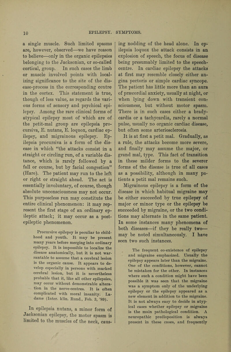 a single muscle. Such limited spasms are, however, observed—we have reason to believe—only in the organic epilepsies belonging to the Jacksonian, or so-called cortical, group. In such cases the limb or muscle involved points with local¬ izing significance to the site of the dis¬ ease-process in the corresponding centre in the cortex. This statement is true, though of less value, as regards the vari¬ ous forms of sensory and psychical epi¬ lepsy. Among the rare clinical forms of atypical epilepsy most of which are of the petit-mal group are epilepsia pro- cursiva, E. nutans, E. loquox, cardiac ep¬ ilepsy, and migrainous epilepsy. Ep¬ ilepsia procursiva is a form of the dis¬ ease in which “the attacks consist in a straight or circling run, of a variable dis¬ tance, which is rarely followed by a fall or course, but by facial congestion” (Hare). 'The patient may run to the left or right or straight ahead. The act is essentially involuntary, of course, though absolute unconsciousness may not occur. This purposeless run may constitute the entire clinical phenomenon: it may rep¬ resent the first stage of an ordinary ep¬ ileptic attack; it may occur as a post¬ epileptic phenomenon. Procursive epilepsy is peculiar to child¬ hood and youth. It may be present many years before merging into ordinary epilepsy. It is impossible to localize the disease anatomically, but it is not war¬ rantable to assume that a cerebral lesion is the organic cause. It appears to de¬ velop especially in persons with marked cerebral lesion, but it is nevertheless probable that it, like all other epilepsies, may occur without demonstrable altera¬ tion in the nerve-centres. It is often complicated with moral insanity. La- dame (Inter, klin. Rund., Feb. 3, ’89). In epilepsia nutans, a minor form of Jacksonian epilepsy, the motor spasm is limited to the muscles of the neck, caus¬ ing nodding of the head alone. In ep¬ ilepsia loquox the attack consists in an explosion of speech, the focus of disease being presumably limited to the speech- centre. In cardiac epilepsy the attacks at first may resemble closely either an¬ gina pectoris or simple cardiac syncope. The patient has little more than an aura of pramordial anxiety, usually at night, or when lying down with transient con¬ sciousness, but without motor spasm. There is in such cases either a brady¬ cardia or a tachycardia, rarely a normal pulse, usually no organic cardiac disease, but often some arteriosclerosis. It is at first a petit mal. Gradually, as a rule, the attacks become more severe, and finally may assume the major, or grand mal, type. This fact of transition in these milder forms to the severer forms of the disease is true of all cases as a possibility, although in many pa¬ tients a petit mal remains such. Migrainous epilepsy is a form of the disease in which habitual migraine may be either succeeded by true epilepsy of major or minor type or the epilepsy be succeeded by migraine, or the two condi¬ tions may alternate in the same patient. In some instances many phenomena of both diseases—if they be really two— may be noted simultaneously. I have seen two such instances. The frequent co-existenee of epilepsy and migraine emphasized. Usually the epilepsy appears later than the migraine. One of the conditions, however, cannot he mistaken for the other. In instances where such a condition might have been possible it was seen that the migraine was a symptom only of the underlying epilepsy or the epilepsy appeared as a new element in addition to the migraine. It is not always easy to decide in atyp¬ ical cases whether epilepsy or migraine is the main pathological condition. A neuropathic predisposition is always present in these cases, and frequently