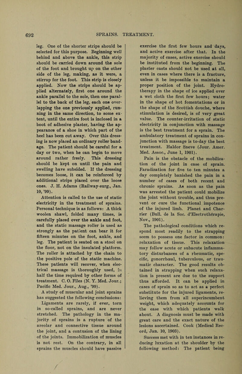 leg. One of the shorter strips should be selected for this purpose. Beginning well behind and above the ankle, this strip should be carried down around the sole of the foot and brought up on the other side of the leg, making, as it were, a stirrup for the foot. This strip is closely applied. Now the strips should be ap¬ plied alternately, first one around the ankle parallel to the sole, then one paral¬ lel to the back of the leg, each one over¬ lapping the one previously applied, run¬ ning in the same direction, to some ex¬ tent, until the entire foot is inclosed in a boot of adhesive plaster, having the ap¬ pearance of a shoe in which part of the heel has been cut away. Over this dress¬ ing is now placed an ordinary roller band¬ age. The patient should be careful for a day or two, when he can begin to move around rather freely. This dressing should be kept on until the pain and swelling have subsided. If the dressing becomes loose, it can be reinforced by additional strips placed over the loose ones. J. H. Adams (Railway-surg., Jan. 10, ’99). Attention is called to the use of static electricity in the treatment of sprains. Personal technique is as follows: A thick woolen shawl, folded many times, is carefully placed over the ankle and foot, and the static massage roller is used as strongly as the patient can bear it for fifteen minutes on the foot, ankle, and leg. The patient is seated on a stool on the floor, not on the insulated platform. The roller is attached by the chain to the positive pole of the static machine. These patients will recover, when elec¬ trical massage is thoroughly used, in half the time required by other forms of treatment. C. O. Files (N. Y. Med. Jour.; Pacific Med. Jour., Aug., ’99). A study of muscular and joint sprains has suggested the following conclusions: Ligaments are rarely, if ever, torn in so-called sprains, and are never stretched. The pathology in the ma¬ jority of sprains is a rupture of the areolar and connective tissue around the joint, and a contusion of the lining of the joints. Immobilization of muscles is not rest. On the contrary, in all sprains the muscles should have passive exercise the first few hours and days, and active exercise after that. In the majority of cases, active exercise should be instituted from the beginning. The plaster casts should not be used at all, even in cases where there is a fracture, unless it be impossible to maintain a proper position of the joint. Hydro¬ therapy in the shape of ice applied over a wet cloth the first few hours; water in the shape of hot fomentations or in the shape of the Scottish douche, where stimulation is desired, is of very great value. The counter-irritation of static electricity in conjunction with massage is the best treatment for a sprain. The ambulatory treatment of sprains in con¬ junction with massage is to-day the best treatment. Haldor Sneve (Jour. Amer. Med. Assoc., June 1, 1901). Pain is the obstacle of the mobiliza¬ tion of the joint in case of sprain. Faradization for five to ten minutes a day completely banished the pain in a number of cases of both recent and chronic sprains. As soon as the pain was arrested the patient could mobilize the joint without trouble, and thus pre¬ vent or cure the functional impotence of the injured limb. Planet and Char- rier (Bull, de la Soc. d’Electrotherapie, Nov., 1901). The pathological conditions which re¬ spond most readily to the strapping seem to possess one factor in common: relaxation of tissue. This relaxation may follow acute or subacute inflamma¬ tory disturbances of a rheumatic, spe¬ cific, gonorrhoeal, tuberculous, or trau¬ matic character. The good results ob¬ tained in strapping when such relaxa¬ tion is present are due to the support thus afforded. It can be applied in cases of sprain so as to act as a perfect substitute for the injured ligaments, re¬ lieving them from all superincumbent weight, which adequately accounts for the ease with which patients walk about. A diagnosis must be made with great care and the exact nature of the lesions ascertained. Cook (Medical Rec¬ ord, Jan. 10, 1903). Success met with in ten instances in re¬ ducing luxation at the shoulder by the following method: The patient being