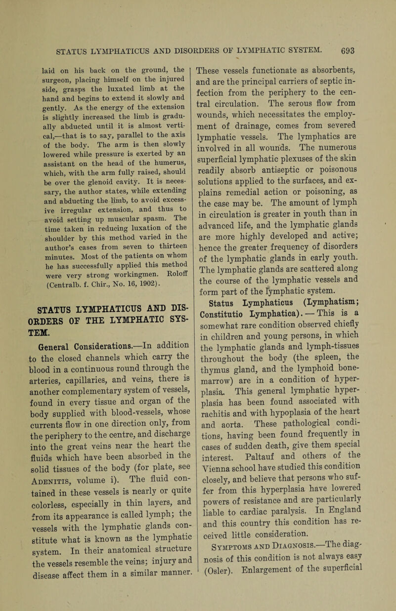 laid on his back on the ground, the surgeon, placing himself on the injured side, grasps the luxated limb at the hand and begins to extend it slowly and gently. As the energy of the extension is slightly increased the limb is gradu¬ ally abducted until it is almost verti¬ cal,—that is to say, parallel to the axis of the body. The arm is then slowly lowered while pressure is exerted by an assistant on the head of the humerus, which, with the arm fully raised, should be over the glenoid cavity. It is neces¬ sary, the author states, while extending and abducting the limb, to avoid excess¬ ive irregular extension, and thus to avoid setting up muscular spasm. The time taken in reducing luxation of the shoulder by this method varied in the author’s cases from seven to thirteen minutes. Most of the patients on whom he has successfully applied this method were very strong workingmen. Roloff (Centralb. f. Chir., No. 16, 1902). STATUS LYMPHATICUS AND DIS¬ ORDERS OF THE LYMPHATIC SYS¬ TEM. General Considerations.—In addition to the closed channels which carry the blood in a continuous round through the arteries, capillaries, and veins, there is another complementary system of vessels, found in every tissue and organ of the body supplied with blood-vessels, whose currents flow in one direction only, from the periphery to the centre, and discharge into the great veins near the heart the fluids which have been absorbed in the solid tissues of the body (for plate, see Adenitis, volume i). The fluid con¬ tained in these vessels is nearly or quite colorless, especially in thin layers, and from its appearance is called lymph; the vessels with the lymphatic glands con¬ stitute what is known as the lymphatic system. In their anatomical structure the vessels resemble the veins; injury and disease affect them in a similar manner. These vessels functionate as absorbents, and are the principal carriers of septic in¬ fection from the periphery to the cen¬ tral circulation. The serous flow from wounds, which necessitates the employ¬ ment of drainage, comes from severed lymphatic vessels. The lymphatics are involved in all wounds. The numerous superficial lymphatic plexuses of the skin readily absorb antiseptic or poisonous solutions applied to the surfaces, and ex¬ plains remedial action or poisoning, as the case may be. The amount of lymph in circulation is greater in youth than in advanced life, and the lymphatic glands are more highly developed and active; hence the greater frequency of disorders of the lymphatic glands in early youth. The lymphatic glands are scattered along the course of the lymphatic vessels and form part of the lymphatic system. Status Lymphaticus (Lymphatism; Constitutio Lymphatica). — This is a somewhat rare condition observed chiefly in children and young persons, in which the lymphatic glands and lymph-tissues throughout the body (the spleen, the thymus gland, and the lymphoid bone- marrow) are in a condition of hyper¬ plasia. This general lymphatic hyper¬ plasia has been found associated with rachitis and with hypoplasia of the heart and aorta. These pathological condi¬ tions, having been found frequently in cases of sudden death, give them special interest. Paltauf and others of the Vienna school have studied this condition closely, and believe that persons who suf¬ fer from this hyperplasia have lowered powers of resistance and are particularly liable to cardiac paralysis. In England and this country this condition has re¬ ceived little consideration. Symptoms and Diagnosis.—The diag¬ nosis of this condition is not always easy (Osier). Enlargement of the superficial