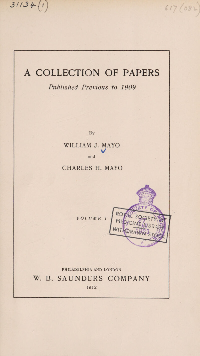 A COLLECTION OF PAPERS Published Previous to 1909 By WILLIAM J. MAYO V and CHARLES H. MAYO PHILADELPHIA AND LONDON W. B. SAUNDERS COMPANY 1912