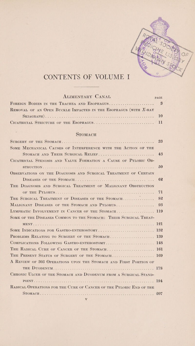 CONTENTS OF VOLUME I Alimentary Canal page Foreign Bodies in the Trachea and Esophagus. 3 Removal of an Open Buckle Impacted in the Esophagus (with X-ray Skiagraph). 10 Cicatricial Stricture of the Esophagus. 11 Stomach Surgery of the Stomach. 33 Some Mechanical Causes of Interference with the Action of the Stomach and Their Surgical Relief. 43 Cicatricial Stenosis and Valve Formation a Cause of Pyloric Ob¬ struction . 50 Observations on the Diagnosis and Surgical Treatment of Certain Diseases of the Stomach. 62 The Diagnosis and Surgical Treatment of Malignant Obstruction of the Pylorus. 71 The Surgical Treatment of Diseases of the Stomach. 82 Malignant Diseases of the Stomach and Pylorus. 93 Lymphatic Involvement in Cancer of the Stomach. 119 Some of the Diseases Common to the Stomach: Their Surgical Treat¬ ment . 121 Some Indications for Gastro-enterostomy. 132 Problems Relating to Surgery of the Stomach. 139 Complications Following Gastro-enterostomy. 148 The Radical Cure of Cancer of the Stomach. 161 The Present Status of Surgery of the Stomach. 169 A Review of 303 Operations upon the Stomach and First Portion of the Duodenum. 178 Chronic Ulcer of the Stomach and Duodenum from a Surgical Stand¬ point. 194 Radical Operations for the Cure of Cancer of the Pyloric End of the Stomach. 207