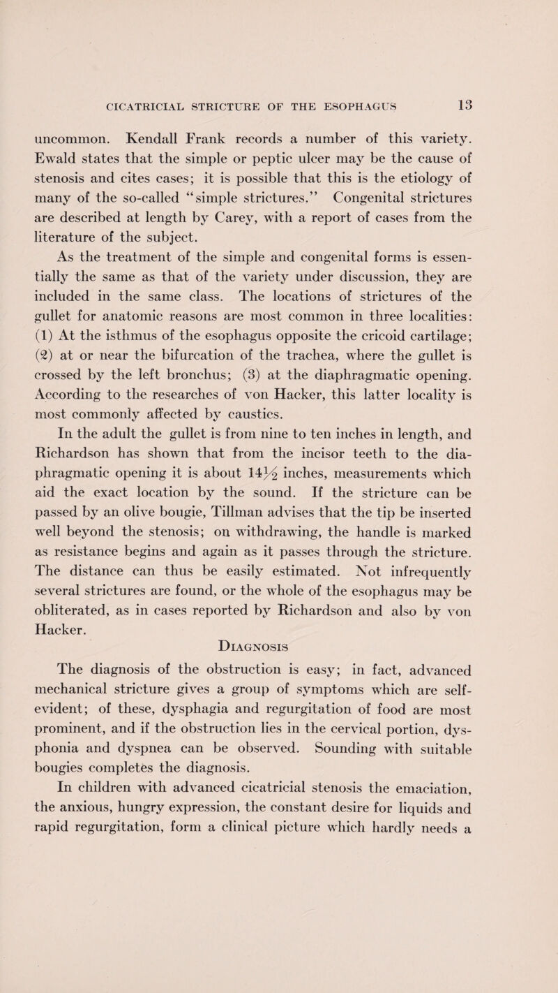 uncommon. Kendall Frank records a number of this variety. Ewald states that the simple or peptic ulcer may be the cause of stenosis and cites cases; it is possible that this is the etiology of many of the so-called “simple strictures.” Congenital strictures are described at length by Carey, with a report of cases from the literature of the subject. As the treatment of the simple and congenital forms is essen¬ tially the same as that of the variety under discussion, they are included in the same class. The locations of strictures of the gullet for anatomic reasons are most common in three localities: (1) At the isthmus of the esophagus opposite the cricoid cartilage; (2) at or near the bifurcation of the trachea, where the gullet is crossed by the left bronchus; (3) at the diaphragmatic opening. According to the researches of von Hacker, this latter locality is most commonly affected by caustics. In the adult the gullet is from nine to ten inches in length, and Richardson has shown that from the incisor teeth to the dia¬ phragmatic opening it is about 14inches, measurements which aid the exact location by the sound. If the stricture can be passed by an olive bougie, Tillman advises that the tip be inserted well beyond the stenosis; on withdrawing, the handle is marked as resistance begins and again as it passes through the stricture. The distance can thus be easily estimated. Not infrequently several strictures are found, or the whole of the esophagus may be obliterated, as in cases reported by Richardson and also by von Hacker. Diagnosis The diagnosis of the obstruction is easy; in fact, advanced mechanical stricture gives a group of symptoms which are self- evident; of these, dysphagia and regurgitation of food are most prominent, and if the obstruction lies in the cervical portion, dys- phonia and dyspnea can be observed. Sounding with suitable bougies completes the diagnosis. In children with advanced cicatricial stenosis the emaciation, the anxious, hungry expression, the constant desire for liquids and rapid regurgitation, form a clinical picture which hardly needs a