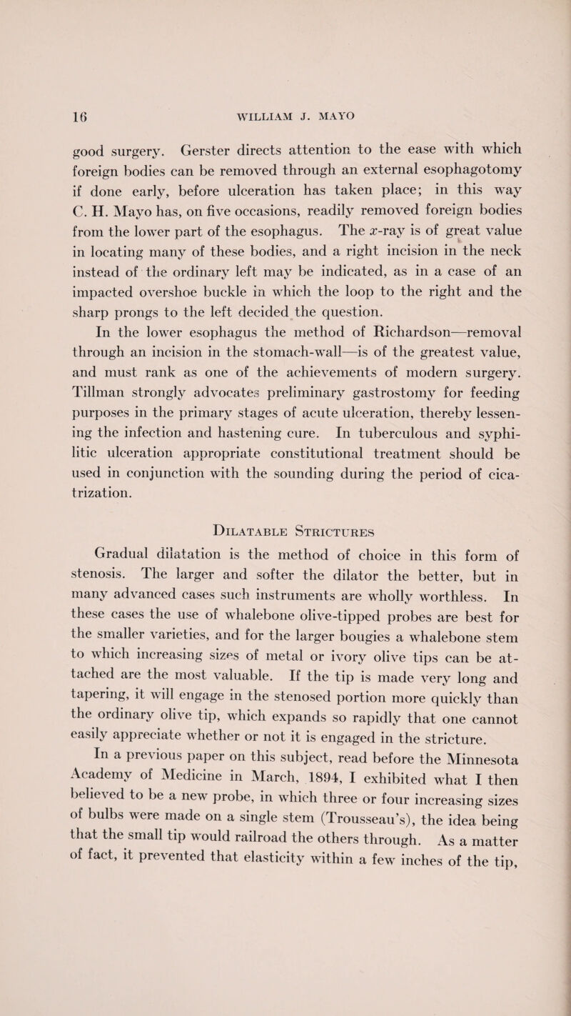 good surgery. Gerster directs attention to the ease with which foreign bodies can be removed through an external esophagotomy if done early, before ulceration has taken place; in this way C. H. Mayo has, on five occasions, readily removed foreign bodies from the lower part of the esophagus. The auray is of great value in locating many of these bodies, and a right incision in the neck instead of the ordinary left may be indicated, as in a case of an impacted overshoe buckle in which the loop to the right and the sharp prongs to the left decided the question. In the lower esophagus the method of Richardson—removal through an incision in the stomach-wall—is of the greatest value, and must rank as one of the achievements of modern surgery. Tillman strongly advocates preliminary gastrostomy for feeding purposes in the primary stages of acute ulceration, thereby lessen¬ ing the infection and hastening cure. In tuberculous and syphi¬ litic ulceration appropriate constitutional treatment should be used in conjunction with the sounding during the period of cica¬ trization. Dilatable Strictures Gradual dilatation is the method of choice in this form of stenosis. The larger and softer the dilator the better, but in many advanced cases such instruments are wholly worthless. In these cases the use of whalebone olive-tipped probes are best for the smaller varieties, and for the larger bougies a whalebone stem to which increasing sizes of metal or ivory olive tips can be at¬ tached are the most valuable. If the tip is made very long and tapering, it will engage m the stenosed portion more quickly than the ordinary olive tip, which expands so rapidly that one cannot easily appreciate whether or not it is engaged in the stricture. In a previous paper on this subject, read before the Minnesota Academy of Medicine in March, 1894, I exhibited what I then believed to be a new probe, in which three or four increasing sizes of bulbs were made on a single stem (Trousseau’s), the idea being that the small tip would railroad the others through. As a matter of fact, it prevented that elasticity within a few inches of the tip,