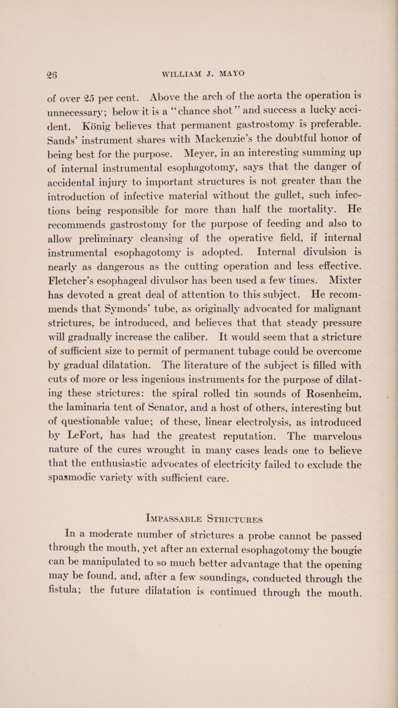 of over 25 per cent. Above the arch of the aoita the operation is unnecessary; below it is a 44chance shot and success a lucky acci¬ dent. Konig believes that permanent gastrostomy is preferable. Sands’ instrument shares with Mackenzie’s the doubtful honor of being best for the purpose. Meyer, in an interesting summing up of internal instrumental esophagotomy, says that the danger of accidental injury to important structures is not greater than the introduction of infective material without the gullet, such infec¬ tions being responsible for more than half the mortality. He recommends gastrostomy for the purpose of feeding and also to allow preliminary cleansing of the operative field, if internal instrumental esophagotomy is adopted. Internal divulsion is nearly as dangerous as the cutting operation and less effective. Fletcher’s esophageal divulsor has been used a few times. Mixter has devoted a great deal of attention to this subject. He recom¬ mends that Symonds’ tube, as originally advocated for malignant strictures, be introduced, and believes that that steady pressure will gradually increase the caliber. It would seem that a stricture of sufficient size to permit of permanent tubage could be overcome by gradual dilatation. The literature of the subject is filled with cuts of more or less ingenious instruments for the purpose of dilat¬ ing these strictures: the spiral rolled tin sounds of Rosenheim, the laminaria tent of Senator, and a host of others, interesting but of questionable value; of these, linear electrolysis, as introduced by LeFort, has had the greatest reputation. The marvelous nature of the cures wrought in many cases leads one to believe that the enthusiastic advocates of electricity failed to exclude the spasmodic variety with sufficient care. Impassable Strictures In a moderate number of strictures a probe cannot be passed through the mouth, yet after an external esophagotomy the bougie can be manipulated to so much better advantage that the opening may be found, and, after a few soundings, conducted through the fistula, the future dilatation is continued through the mouth.