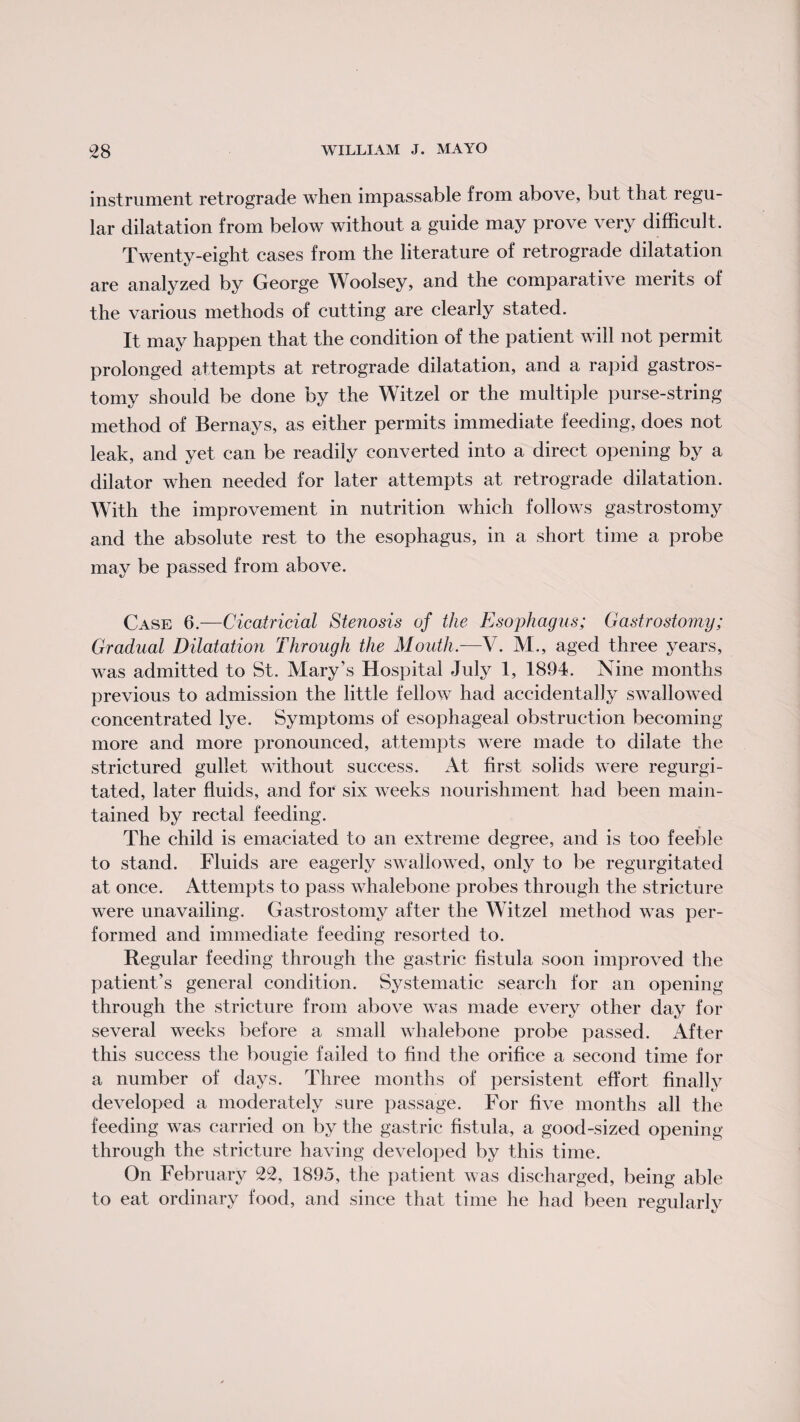 instrument retrograde when impassable from above, but that regu¬ lar dilatation from below without a guide may prove very difficult. Twenty-eight cases from the literature of retrograde dilatation are analyzed by George Woolsey, and the comparative merits of the various methods of cutting are clearly stated. It may happen that the condition of the patient will not permit prolonged attempts at retrograde dilatation, and a rapid gastros¬ tomy should be done by the Witzel or the multiple purse-string method of Bernays, as either permits immediate feeding, does not leak, and yet can be readily converted into a direct opening by a dilator when needed for later attempts at retrograde dilatation. With the improvement in nutrition which follows gastrostomy and the absolute rest to the esophagus, in a short time a probe may be passed from above. Case 6.—Cicatricial Stenosis of the Esophagus; Gastrostomy; Gradual Dilatation Through the Mouth.—V. M., aged three years, was admitted to St. Mary’s Hospital July 1, 1894. Nine months previous to admission the little fellow had accidentally swallowed concentrated lye. Symptoms of esophageal obstruction becoming more and more pronounced, attempts were made to dilate the strictured gullet without success. At first solids were regurgi¬ tated, later fluids, and for six weeks nourishment had been main¬ tained by rectal feeding. The child is emaciated to an extreme degree, and is too feeble to stand. Fluids are eagerly swallowed, only to be regurgitated at once. Attempts to pass whalebone probes through the stricture were unavailing. Gastrostomy after the Witzel method was per¬ formed and immediate feeding resorted to. Regular feeding through the gastric fistula soon improved the patient’s general condition. Systematic search for an opening through the stricture from above was made every other day for several weeks before a small whalebone probe passed. After this success the bougie failed to find the orifice a second time for a number of days. Three months of persistent effort finally developed a moderately sure passage. For five months all the feeding was carried on by the gastric fistula, a good-sized opening- through the stricture having developed by this time. On February 22, 1895, the patient was discharged, being able to eat ordinary food, and since that time he had been regularly