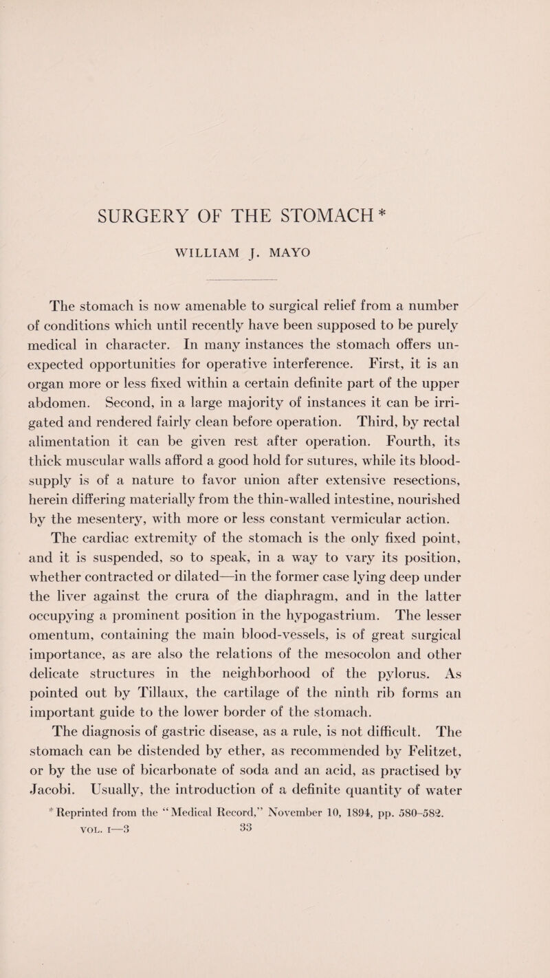 SURGERY OF THE STOMACH * WILLIAM J. MAYO The stomach is now amenable to surgical relief from a number of conditions which until recently have been supposed to be purely medical in character. In many instances the stomach offers un¬ expected opportunities for operative interference. First, it is an organ more or less fixed within a certain definite part of the upper abdomen. Second, in a large majority of instances it can be irri¬ gated and rendered fairly clean before operation. Third, by rectal alimentation it can be given rest after operation. Fourth, its thick muscular walls afford a good hold for sutures, while its blood- supply is of a nature to favor union after extensive resections, herein differing materially from the thin-walled intestine, nourished by the mesentery, with more or less constant vermicular action. The cardiac extremity of the stomach is the only fixed point, and it is suspended, so to speak, in a way to vary its position, whether contracted or dilated—in the former case lying deep under the liver against the crura of the diaphragm, and in the latter occupying a prominent position in the hypogastrium. The lesser omentum, containing the main blood-vessels, is of great surgical importance, as are also the relations of the mesocolon and other delicate structures in the neighborhood of the pylorus. As pointed out by Tillaux, the cartilage of the ninth rib forms an important guide to the lower border of the stomach. The diagnosis of gastric disease, as a rule, is not difficult. The stomach can be distended by ether, as recommended by Felitzet, or by the use of bicarbonate of soda and an acid, as practised by Jacobi. Usually, the introduction of a definite quantity of water * Reprinted from the “Medical Record,” November 10, 1894, pp. 580-582.