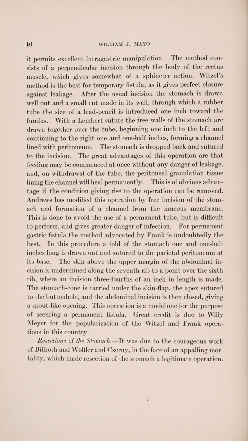 it permits excellent intragastric manipulation. The method con¬ sists of a perpendicular incision through the body of the rectus muscle, which gives somewhat of a sphincter action. WitzeFs method is the best for temporary fistula, as it gives perfect closure against leakage. After the usual incision the stomach is drawn well out and a small cut made in its wall, through which a rubber tube the size of a lead-pencil is introduced one inch toward the fundus. With a Lembert suture the free walls of the stomach are drawn together over the tube, beginning one inch to the left and continuing to the right one and one-half inches, forming a channel lined with peritoneum. The stomach is dropped back and sutured to the incision. The great advantages of this operation are that feeding may be commenced at once without any danger of leakage, and, on withdrawal of the tube, the peritoneal granulation tissue lining the channel will heal permanently. This is of obvious advan¬ tage if the condition giving rise to the operation can be removed. Andrews has modified this operation by free incision of the stom¬ ach and formation of a channel from the mucous membrane. This is done to avoid the use of a permanent tube, but is difficult to perform, and gives greater danger of infection. For permanent gastric fistula the method advocated by Frank is undoubtedly the best. In this procedure a fold of the stomach one and one-half inches long is drawn out and sutured to the parietal peritoneum at its base. The skin above the upper margin of the abdominal in¬ cision is undermined along the seventh rib to a point over the sixth rib, where an incision three-fourths of an inch in length is made. The stomach-cone is carried under the skin-flap, the apex sutured to the buttonhole, and the abdominal incision is then closed, giving a spout-like opening. This operation is a model one for the purpose of securing a permanent fistula. Great credit is due to Willy Meyer for the popularization of the Witzel and Frank opera¬ tions in this country. Resections of the Stomach.—It was due to the courageous work of Billroth and Wolfler and Czerny, in the face of an appalling mor¬ tality, which made resection of the stomach a legitimate operation.