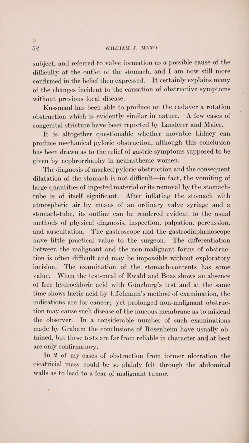 subject, and referred to valve formation as a possible cause of the difficulty at the outlet of the stomach, and I am now still more confirmed in the belief then expressed. It certainly explains many of the changes incident to the causation of obstructive symptoms without previous local disease. Kussmaul has been able to produce on the cadaver a rotation obstruction which is evidently similar in nature. A few cases of congenital stricture have been reported by Landerer and Maier. It is altogether questionable whether movable kidney can produce mechanical pyloric obstruction, although this conclusion has been drawn as to the relief of gastric symptoms supposed to be given by nephrorrhaphy in neurasthenic women. The diagnosis of marked pyloric obstruction and the consequent dilatation of the stomach is not difficult—in fact, the vomiting of large quantities of ingested material or its removal by the stomach- tube is of itself significant. After inflating the stomach with atmospheric air by means of an ordinary valve syringe and a stomach-tube, its outline can be rendered evident to the usual methods of physical diagnosis, inspection, palpation, percussion, and auscultation. The gastroscope and the gastrodiaphanoscope have little practical value to the surgeon. The differentiation between the malignant and the non-malignant forms of obstruc¬ tion is often difficult and may be impossible without exploratory incision. The examination of the stomach-contents has some value. When the test-meal of Ewald and Boas shows an absence of free hydrochloric acid with Gunzburg’s test and at the same time shows lactic acid by Uffelmann’s method of examination, the indications are for cancer; yet prolonged non-malignant obstruc¬ tion may cause such disease of the mucous membrane as to mislead the observer. In a considerable number of such examinations made by Graham the conclusions of Rosenheim have usually ob¬ tained, but these tests are far from reliable in character and at best are only confirmatory. In 2 of my cases of obstruction from former ulceration the cicatricial mass could be so plainly felt through the abdominal walls as to lead to a fear Qf malignant tumor.