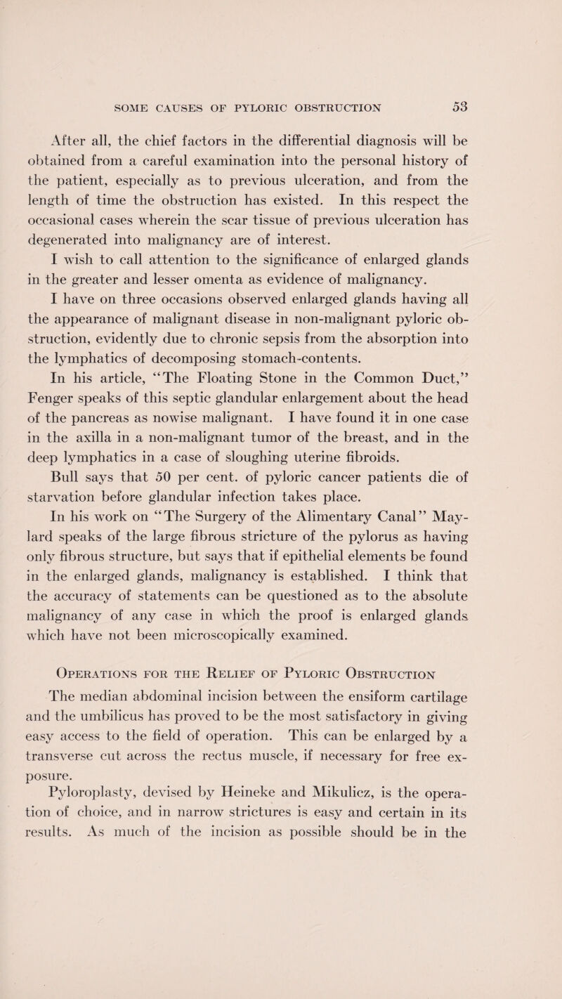 After all, the chief factors in the differential diagnosis will be obtained from a careful examination into the personal history of the patient, especially as to previous ulceration, and from the length of time the obstruction has existed. In this respect the occasional cases wherein the scar tissue of previous ulceration has degenerated into malignancy are of interest. I wish to call attention to the significance of enlarged glands in the greater and lesser omenta as evidence of malignancy. I have on three occasions observed enlarged glands having all the appearance of malignant disease in non-malignant pyloric ob¬ struction, evidently due to chronic sepsis from the absorption into the lymphatics of decomposing stomach-contents. In his article, “The Floating Stone in the Common Duct,” Fenger speaks of this septic glandular enlargement about the head of the pancreas as nowise malignant. I have found it in one case in the axilla in a non-malignant tumor of the breast, and in the deep lymphatics in a case of sloughing uterine fibroids. Bull says that 50 per cent, of pyloric cancer patients die of starvation before glandular infection takes place. In his work on “The Surgery of the Alimentary Canal” May- lard speaks of the large fibrous stricture of the pylorus as having only fibrous structure, but says that if epithelial elements be found in the enlarged glands, malignancy is established. I think that the accuracy of statements can be questioned as to the absolute malignancy of any case in which the proof is enlarged glands which have not been microscopically examined. Operations for the Relief of Pyloric Obstruction The median abdominal incision between the ensiform cartilage and the umbilicus has proved to be the most satisfactory in giving easy access to the field of operation. This can be enlarged by a transverse cut across the rectus muscle, if necessary for free ex¬ posure. Pyloroplasty, devised by Heineke and Mikulicz, is the opera¬ tion of choice, and in narrow strictures is easy and certain in its results. As much of the incision as possible should be in the