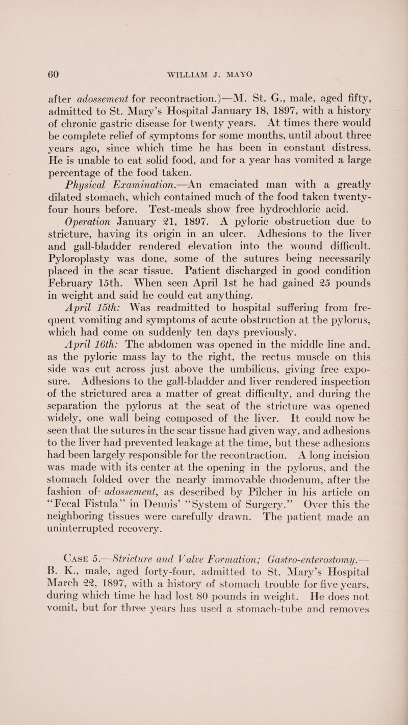after adossement for recontraction.)—M. St. G., male, aged fifty, admitted to St. Mary’s Hospital January 18, 1897, with a history of chronic gastric disease for twenty years. At times there would be complete relief of symptoms for some months, until about three years ago, since which time he has been in constant distress. He is unable to eat solid food, and for a year has vomited a large percentage of the food taken. Physical Examination.—An emaciated man with a greatly dilated stomach, which contained much of the food taken twenty- four hours before. Test-meals show free hydrochloric acid. Operation January 21, 1897. A pyloric obstruction due to stricture, having its origin in an ulcer. Adhesions to the liver and gall-bladder rendered elevation into the wound difficult. Pyloroplasty was done, some of the sutures being necessarily placed in the scar tissue. Patient discharged in good condition February 15th. When seen April 1st he had gained 25 pounds in weight and said he could eat anything. April 15th: Was readmitted to hospital suffering from fre¬ quent vomiting and symptoms of acute obstruction at the pylorus, which had come on suddenly ten days previously. April 16th: The abdomen was opened in the middle line and, as the pyloric mass lay to the right, the rectus muscle on this side was cut across just above the umbilicus, giving free expo¬ sure. Adhesions to the gall-bladder and liver rendered inspection of the strictured area a matter of great difficulty, and during the separation the pylorus at the seat of the stricture was opened widely, one wall being composed of the liver. It could now be seen that the sutures in the scar tissue had given way, and adhesions to the liver had prevented leakage at the time, but these adhesions had been largely responsible for the recontraction. A long incision was made with its center at the opening in the pylorus, and the stomach folded over the nearly immovable duodenum, after the fashion of adossement, as described by Pilcher in his article on “Fecal Fistula” in Dennis’ “System of Surgery.” Over this the neighboring tissues were carefully drawn. The patient made an uninterrupted recovery. Case 5.—Stricture and Valve Formation; Gastro-enterostomy.— B. K., male, aged forty-four, admitted to St. Mary’s Hospital March 22, 1897, with a history of stomach trouble for five years, during which time he had lost 80 pounds in weight. He does not vomit, but for three years has used a stomach-tube and removes