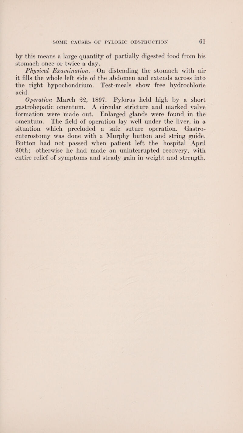 by this means a large quantity of partially digested food from his stomach once or twice a day. Physical Examination.—On distending the stomach with air it fills the whole left side of the abdomen and extends across into the right hypochondrium. Test-meals show free hydrochloric acid. Operation March 22, 1897. Pylorus held high by a short gastrohepatic omentum. A circular stricture and marked valve formation were made out. Enlarged glands were found in the omentum. The field of operation lay well under the liver, in a situation which precluded a safe suture operation. Gastro¬ enterostomy was done with a Murphy button and string guide. Button had not passed when patient left the hospital April 20th; otherwise he had made an uninterrupted recovery, with entire relief of symptoms and steady gain in weight and strength.