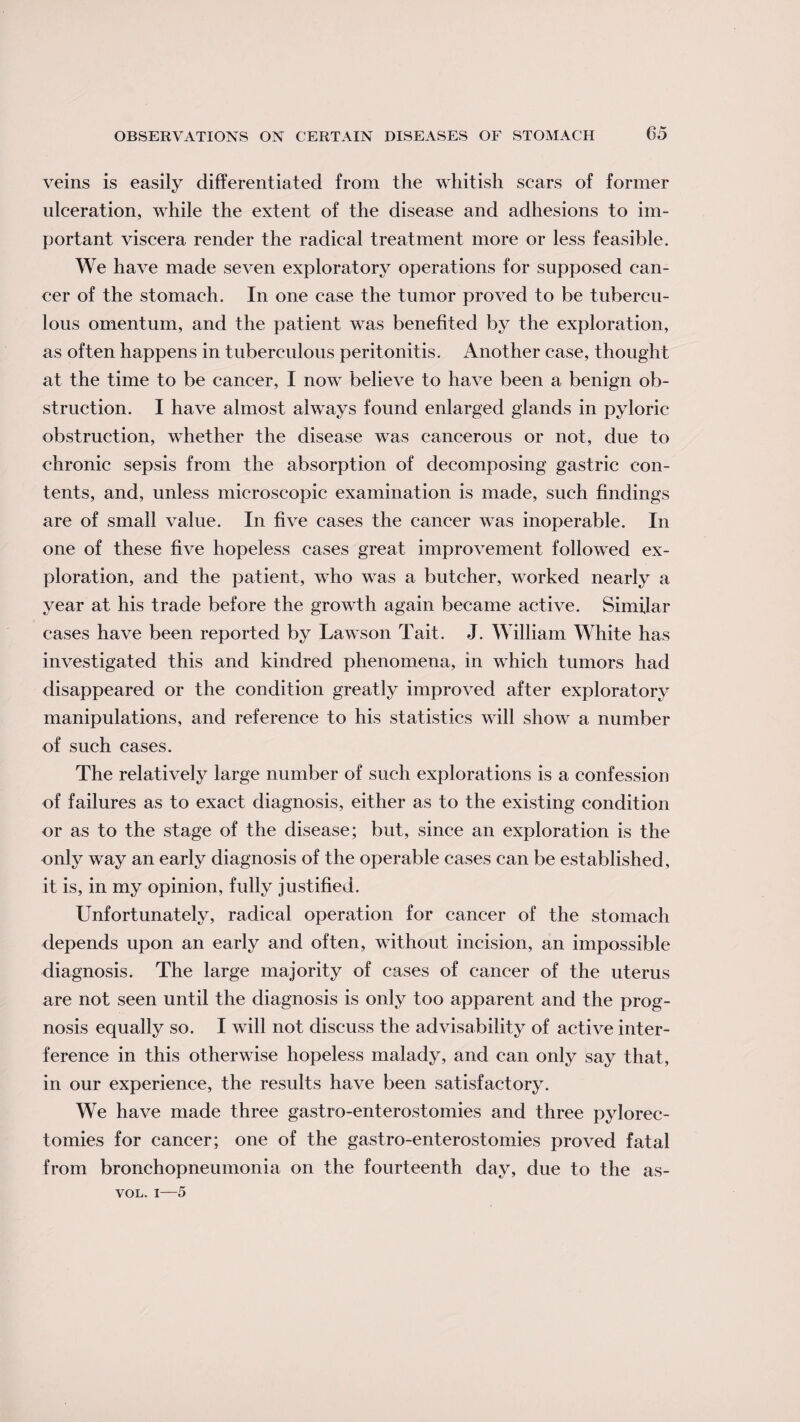 veins is easily differentiated from the whitish scars of former ulceration, while the extent of the disease and adhesions to im¬ portant viscera render the radical treatment more or less feasible. We have made seven exploratory operations for supposed can¬ cer of the stomach. In one case the tumor proved to be tubercu¬ lous omentum, and the patient was benefited by the exploration, as often happens in tuberculous peritonitis. Another case, thought at the time to be cancer, I now believe to have been a benign ob¬ struction. I have almost always found enlarged glands in pyloric obstruction, whether the disease was cancerous or not, due to chronic sepsis from the absorption of decomposing gastric con¬ tents, and, unless microscopic examination is made, such findings are of small value. In five cases the cancer wTas inoperable. In one of these five hopeless cases great improvement followed ex¬ ploration, and the patient, who wTas a butcher, worked nearly a year at his trade before the growdh again became active. Similar cases have been reported by Lawson Tait. J. William White has investigated this and kindred phenomena, in which tumors had disappeared or the condition greatly improved after exploratory manipulations, and reference to his statistics wall show a number of such cases. The relatively large number of such explorations is a confession of failures as to exact diagnosis, either as to the existing condition or as to the stage of the disease; but, since an exploration is the only way an early diagnosis of the operable cases can be established, it is, in my opinion, fully justified. Unfortunately, radical operation for cancer of the stomach depends upon an early and often, without incision, an impossible diagnosis. The large majority of cases of cancer of the uterus are not seen until the diagnosis is only too apparent and the prog¬ nosis equally so. I will not discuss the advisability of active inter¬ ference in this otherwise hopeless malady, and can only say that, in our experience, the results have been satisfactory. We have made three gastro-enterostomies and three pylorec- tomies for cancer; one of the gastro-enterostomies proved fatal from bronchopneumonia on the fourteenth day, due to the as- vol. i—5
