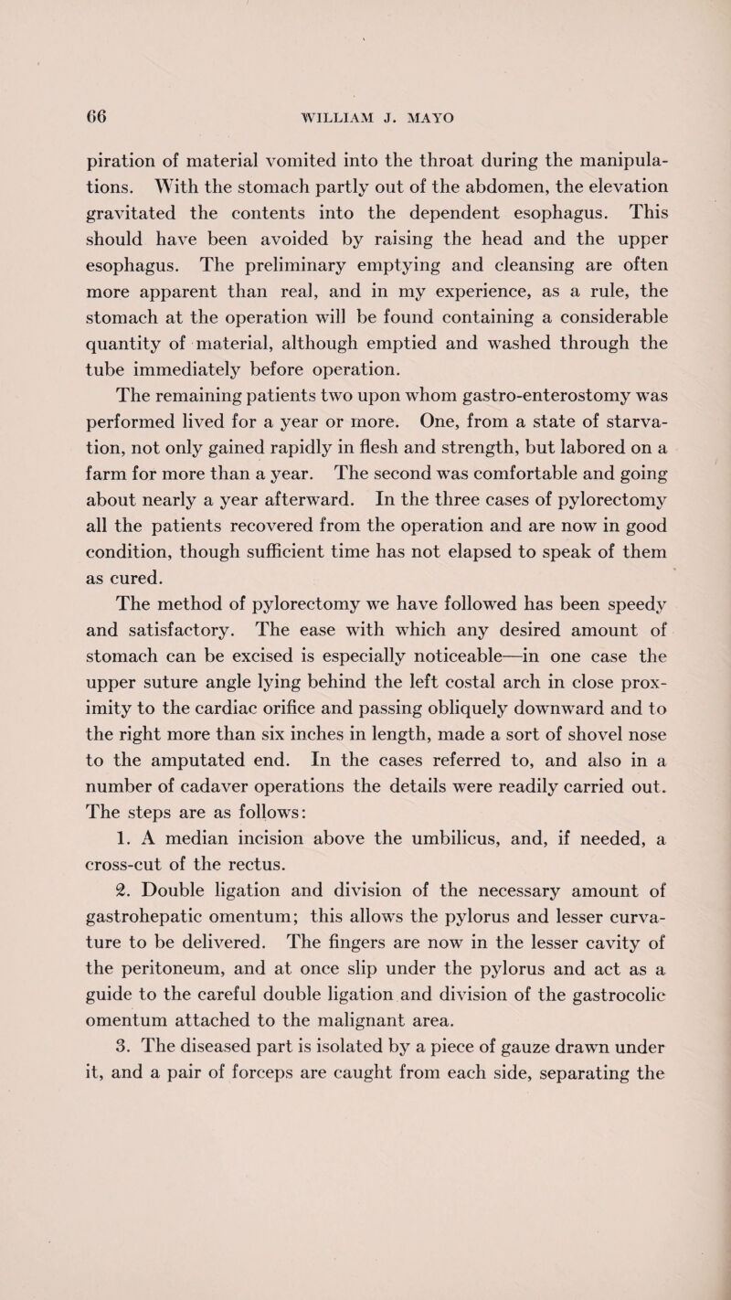 piration of material vomited into the throat during the manipula¬ tions. With the stomach partly out of the abdomen, the elevation gravitated the contents into the dependent esophagus. This should have been avoided by raising the head and the upper esophagus. The preliminary emptying and cleansing are often more apparent than real, and in my experience, as a rule, the stomach at the operation will be found containing a considerable quantity of material, although emptied and washed through the tube immediately before operation. The remaining patients two upon whom gastro-enterostomy was performed lived for a year or more. One, from a state of starva¬ tion, not only gained rapidly in flesh and strength, but labored on a farm for more than a year. The second was comfortable and going about nearly a year afterward. In the three cases of pylorectomy all the patients recovered from the operation and are now in good condition, though sufficient time has not elapsed to speak of them as cured. The method of pylorectomy we have followed has been speedy and satisfactory. The ease with which any desired amount of stomach can be excised is especially noticeable—in one case the upper suture angle lying behind the left costal arch in close prox¬ imity to the cardiac orifice and passing obliquely downward and to the right more than six inches in length, made a sort of shovel nose to the amputated end. In the cases referred to, and also in a number of cadaver operations the details were readily carried out. The steps are as follows: 1. A median incision above the umbilicus, and, if needed, a cross-cut of the rectus. 2. Double ligation and division of the necessary amount of gastrohepatic omentum; this allows the pylorus and lesser curva¬ ture to be delivered. The fingers are now in the lesser cavity of the peritoneum, and at once slip under the pylorus and act as a guide to the careful double ligation and division of the gastrocolic omentum attached to the malignant area. 3. The diseased part is isolated by a piece of gauze drawn under it, and a pair of forceps are caught from each side, separating the