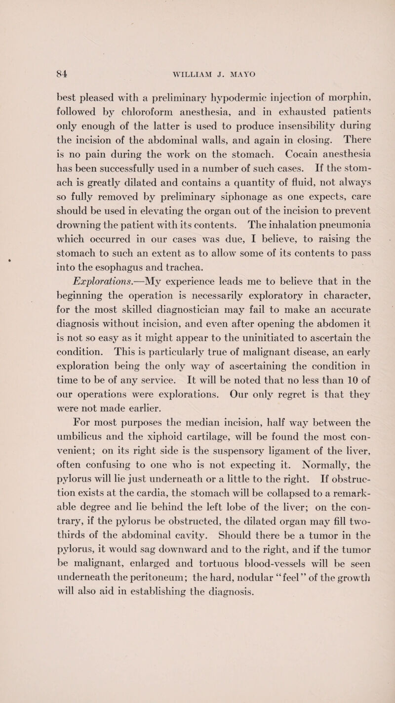 best pleased with a preliminary hypodermic injection of morphin, followed by chloroform anesthesia, and in exhausted patients only enough of the latter is used to produce insensibility during the incision of the abdominal walls, and again in closing. There is no pain during the work on the stomach. Cocain anesthesia has been successfully used in a number of such cases. If the stom¬ ach is greatly dilated and contains a quantity of fluid, not always so fully removed by preliminary siphonage as one expects, care should be used in elevating the organ out of the incision to prevent drowning the patient with its contents. The inhalation pneumonia which occurred in our cases wTas due, I believe, to raising the stomach to such an extent as to allow- some of its contents to pass into the esophagus and trachea. Explorations.—My experience leads me to believe that in the beginning the operation is necessarily exploratory in character, for the most skilled diagnostician may fail to make an accurate diagnosis without incision, and even after opening the abdomen it is not so easy as it might appear to the uninitiated to ascertain the condition. This is particularly true of malignant disease, an early exploration being the only wray of ascertaining the condition in time to be of any service. It will be noted that no less than 10 of our operations were explorations. Our only regret is that they were not made earlier. For most purposes the median incision, half way between the umbilicus and the xiphoid cartilage, will be found the most con¬ venient; on its right side is the suspensory ligament of the liver, often confusing to one who is not expecting it. Normally, the pylorus will lie just underneath or a little to the right. If obstruc¬ tion exists at the cardia, the stomach will be collapsed to a remark¬ able degree and lie behind the left lobe of the liver; on the con¬ trary, if the pylorus be obstructed, the dilated organ may fill two- thirds of the abdominal cavity. Should there be a tumor in the pylorus, it vrould sag dowmward and to the right, and if the tumor be malignant, enlarged and tortuous blood-vessels will be seen underneath the peritoneum; the hard, nodular “feel ” of the grow th wrill also aid in establishing the diagnosis.