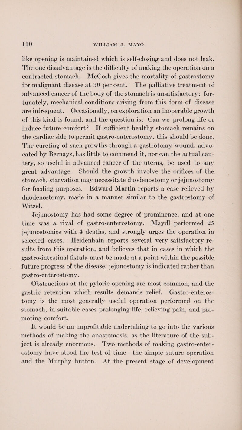 like opening is maintained which is self-closing and does not leak. The one disadvantage is the difficulty of making the operation on a contracted stomach. McCosh gives the mortality of gastrostomy for malignant disease at 30 per cent. The palliative treatment of advanced cancer of the body of the stomach is unsatisfactory; for¬ tunately, mechanical conditions arising from this form of disease are infrequent. Occasionally, on exploration an inoperable growth of this kind is found, and the question is: Can we prolong life or induce future comfort? If sufficient healthy stomach remains on the cardiac side to permit gastro-enterostomy, this should be done. The cureting of such growths through a gastrotomy wound, advo¬ cated by Bernays, has little to commend it, nor can the actual cau¬ tery, so useful in advanced cancer of the uterus, be used to any great advantage. Should the growth involve the orifices of the stomach, starvation may necessitate duodenostomy or jejunostomy for feeding purposes. Edward Martin reports a case relieved by duodenostomy, made in a manner similar to the gastrostomy of Witzel. Jejunostomy has had some degree of prominence, and at one time was a rival of gastro-enterostomy. Maydl performed 25 jejunostomies with 4 deaths, and strongly urges the operation in selected cases. Heidenhain reports several very satisfactory re¬ sults from this operation, and believes that in cases in which the gastro-intestinal fistula must be made at a point within the possible future progress of the disease, jejunostomy is indicated rather than gastro-enterostomy. Obstructions at the pyloric opening are most common, and the gastric retention which results demands relief. Gastro-enteros¬ tomy is the most generally useful operation performed on the stomach, in suitable cases prolonging life, relieving pain, and pro¬ moting comfort. It would be an unprofitable undertaking to go into the various methods of making the anastomosis, as the literature of the sub¬ ject is already enormous. Two methods of making gastro-enter¬ ostomy have stood the test of time—the simple suture operation and the Murphy button. At the present stage of development