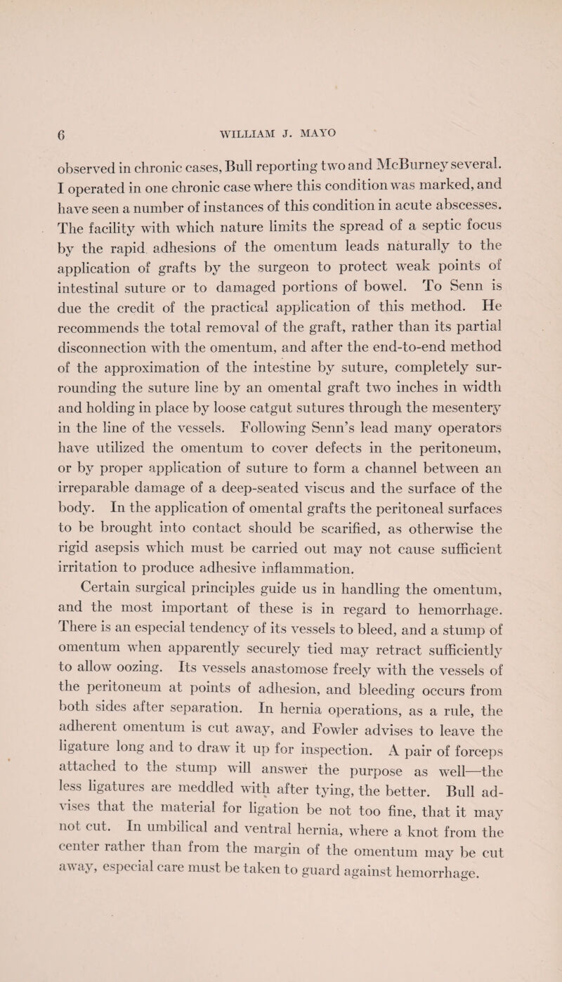 observed in chronic cases, Bull reporting two and McBurney several. I operated in one chronic case where this condition was marked, and have seen a number of instances of this condition in acute abscesses. The facility with which nature limits the spread of a septic focus by the rapid adhesions of the omentum leads naturally to the application of grafts by the surgeon to protect weak points of intestinal suture or to damaged portions of bowel. To Senn is due the credit of the practical application of this method. He recommends the total removal of the graft, rather than its partial disconnection with the omentum, and after the end-to-end method of the approximation of the intestine by suture, completely sur¬ rounding the suture line by an omental graft two inches in width and holding in place by loose catgut sutures through the mesentery in the line of the vessels. Following Senn’s lead many operators have utilized the omentum to cover defects in the peritoneum, or by proper application of suture to form a channel between an irreparable damage of a deep-seated viscus and the surface of the body. In the application of omental grafts the peritoneal surfaces to be brought into contact should be scarified, as otherwise the rigid asepsis which must be carried out may not cause sufficient irritation to produce adhesive inflammation. Certain surgical principles guide us in handling the omentum, and the most important of these is in regard to hemorrhage. I here is an especial tendency of its vessels to bleed, and a stump of omentum when apparently securely tied may retract sufficiently to allow oozing. Its vessels anastomose freely with the vessels of the peritoneum at points of adhesion, and bleeding occurs from both sides after separation. In hernia operations, as a rule, the adherent omentum is cut away, and Fowler advises to leave the ligature long and to draw it up for inspection. A pair of forceps attached to the stump will answer the purpose as well—the less ligatures are meddled with after tying, the better. Bull ad¬ vises that the material for ligation be not too fine, that it may not cut. In umbilical and ventral hernia, where a knot from the centei rathei than from the margin of the omentum may be cut away, especial care must be taken to guard against hemorrhage.