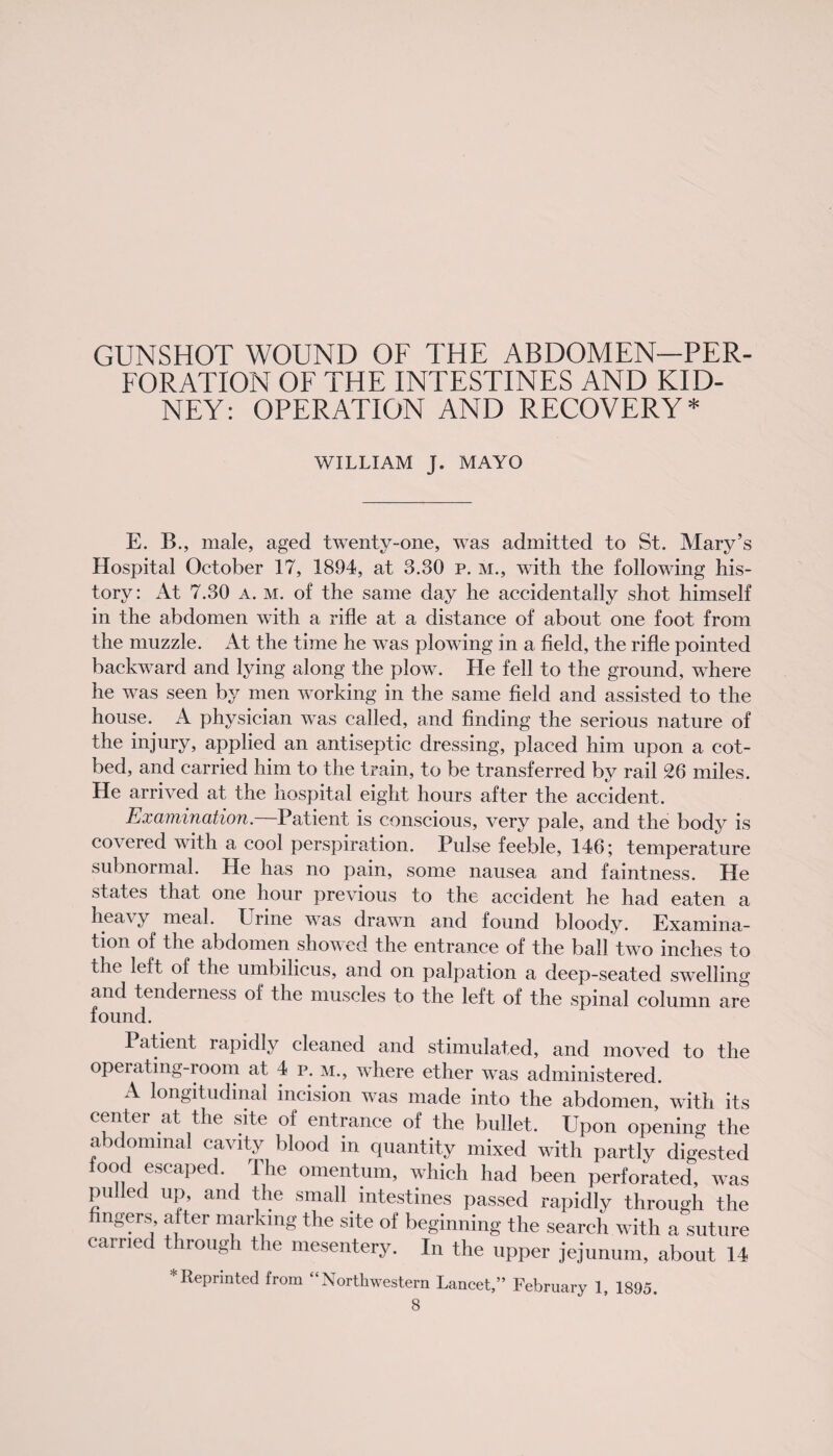 GUNSHOT WOUND OF THE ABDOMEN—PER¬ FORATION OF THE INTESTINES AND KID¬ NEY: OPERATION AND RECOVERY* WILLIAM J. MAYO E. B., male, aged twenty-one, was admitted to St. Mary’s Hospital October 17, 1894, at 3.30 p. m., with the following his¬ tory : At 7.30 a. m. of the same day he accidentally shot himself in the abdomen with a rifle at a distance of about one foot from the muzzle. At the time he was plowing in a field, the rifle pointed backward and lying along the plow. He fell to the ground, where he was seen by men working in the same field and assisted to the house. A physician was called, and finding the serious nature of the injury, applied an antiseptic dressing, placed him upon a cot- bed, and carried him to the train, to be transferred by rail 26 miles. He arrived at the hospital eight hours after the accident. Examination. Patient is conscious, very pale, and the body is covered with a cool perspiration. Pulse feeble, 146; temperature subnormal. He has no pain, some nausea and faintness. He states that one hour previous to the accident he had eaten a hea\y meal, brine was drawn and found bloody. Examina¬ tion of the abdomen showed the entrance of the ball two inches to the left, of the umbilicus, and on palpation a deep-seated swelling and tenderness of the muscles to the left of the spinal column are found. Patient rapidly cleaned and stimulated, and moved to the operating-room at 4 p. m., where ether was administered. A longitudinal incision was made into the abdomen, with its center at the site of entrance of the bullet. Upon opening the abdominal cavity blood in quantity mixed with partly digested food escaped. The omentum, which had been perforated, was pulled up, and the small intestines passed rapidly through the fingers, after marking the site of beginning the search with a suture carried through the mesentery. In the upper jejunum, about 14 * Reprinted from “Northwestern Lancet,” February 1, 1895.