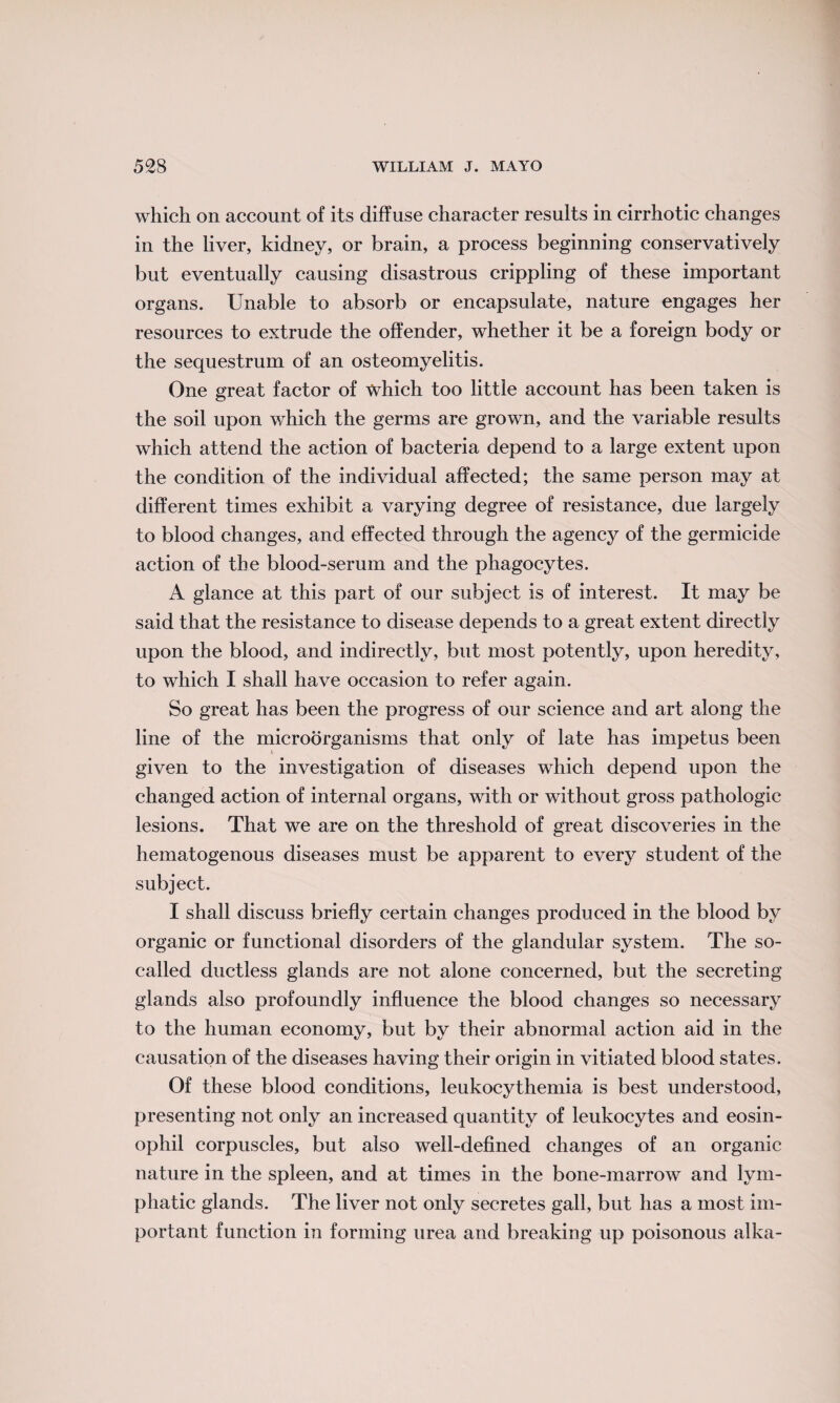 which on account of its diffuse character results in cirrhotic changes in the liver, kidney, or brain, a process beginning conservatively but eventually causing disastrous crippling of these important organs. Unable to absorb or encapsulate, nature engages her resources to extrude the offender, whether it be a foreign body or the sequestrum of an osteomyelitis. One great factor of which too little account has been taken is the soil upon which the germs are grown, and the variable results which attend the action of bacteria depend to a large extent upon the condition of the individual affected; the same person may at different times exhibit a varying degree of resistance, due largely to blood changes, and effected through the agency of the germicide action of the blood-serum and the phagocytes. A glance at this part of our subject is of interest. It may be said that the resistance to disease depends to a great extent directly upon the blood, and indirectly, but most potently, upon heredity, to which I shall have occasion to refer again. So great has been the progress of our science and art along the line of the microorganisms that only of late has impetus been given to the investigation of diseases which depend upon the changed action of internal organs, with or without gross pathologic lesions. That we are on the threshold of great discoveries in the hematogenous diseases must be apparent to every student of the subject. I shall discuss briefly certain changes produced in the blood by organic or functional disorders of the glandular system. The so- called ductless glands are not alone concerned, but the secreting glands also profoundly influence the blood changes so necessary to the human economy, but by their abnormal action aid in the causation of the diseases having their origin in vitiated blood states. Of these blood conditions, leukocythemia is best understood, presenting not only an increased quantity of leukocytes and eosin¬ ophil corpuscles, but also well-defined changes of an organic nature in the spleen, and at times in the bone-marrow and lym¬ phatic glands. The liver not only secretes gall, but has a most im¬ portant function in forming urea and breaking up poisonous alka-