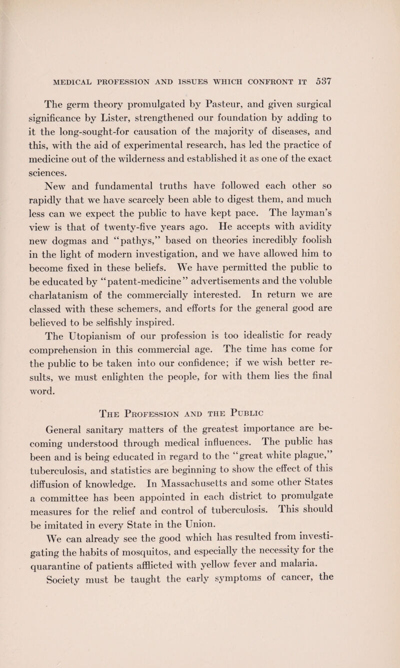 The germ theory promulgated by Pasteur, and given surgical significance by Lister, strengthened our foundation by adding to it the long-sought-for causation of the majority of diseases, and this, with the aid of experimental research, has led the practice of medicine out of the wilderness and established it as one of the exact sciences. New and fundamental truths have followed each other so rapidly that we have scarcely been able to digest them, and much less can we expect the public to have kept pace. The layman’s view is that of twenty-five years ago. He accepts with avidity new dogmas and “pathys,” based on theories incredibly foolish in the light of modern investigation, and we have allowed him to become fixed in these beliefs. We have permitted the public to be educated by “patent-medicine” advertisements and the voluble charlatanism of the commercially interested. In return we are classed with these schemers, and efforts for the general good are believed to be selfishly inspired. The Utopianism of our profession is too idealistic for ready comprehension in this commercial age. The time has come for the public to be taken into our confidence; if we wish better re¬ sults, we must enlighten the people, for with them lies the final word. The Profession and the Public General sanitary matters of the greatest importance are be¬ coming understood through medical influences. The public has been and is being educated in regard to the “great white plague, tuberculosis, and statistics are beginning to show the effect of this diffusion of knowledge. In Massachusetts and some other States a committee has been appointed in each district to promulgate measures for the relief and control of tuberculosis, dhis should be imitated in every State in the Union. We can already see the good which has resulted from investi¬ gating the habits of mosquitos, and especially the necessity for the quarantine of patients afflicted with yellow fever and malaria. Society must be taught the early symptoms of cancer, the