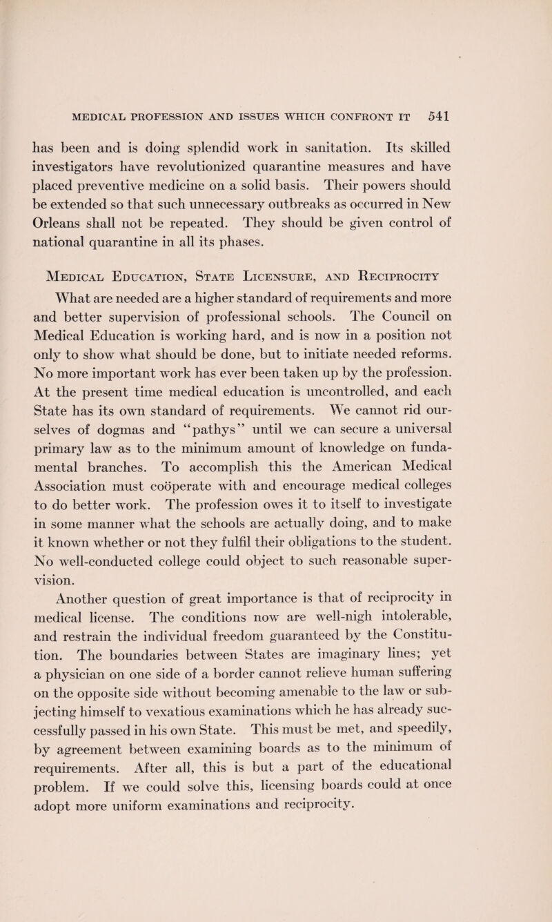 has been and is doing splendid work in sanitation. Its skilled investigators have revolutionized quarantine measures and have placed preventive medicine on a solid basis. Their powers should be extended so that such unnecessary outbreaks as occurred in New Orleans shall not be repeated. They should be given control of national quarantine in all its phases. Medical Education, State Licensure, and Reciprocity What are needed are a higher standard of requirements and more and better supervision of professional schools. The Council on Medical Education is working hard, and is now in a position not only to show what should be done, but to initiate needed reforms. No more important work has ever been taken up by the profession. At the present time medical education is uncontrolled, and each State has its own standard of requirements. We cannot rid our¬ selves of dogmas and “pathys” until we can secure a universal primary law as to the minimum amount of knowledge on funda¬ mental branches. To accomplish this the American Medical Association must cooperate with and encourage medical colleges to do better work. The profession owes it to itself to investigate in some manner what the schools are actually doing, and to make it known whether or not they fulfil their obligations to the student. No well-conducted college could object to such reasonable super¬ vision. Another question of great importance is that of reciprocity in medical license. The conditions now are well-nigh intolerable, and restrain the individual freedom guaranteed by the Constitu¬ tion. The boundaries between States are imaginary lines; yet a physician on one side of a border cannot relieve human suffering on the opposite side without becoming amenable to the law or sub¬ jecting himself to vexatious examinations which he has already suc¬ cessfully passed in his own State. This must be met, and speedily, by agreement between examining boards as to the minimum of requirements. After all, this is but a part of the educational problem. If we could solve this, licensing boards could at once adopt more uniform examinations and reciprocity.