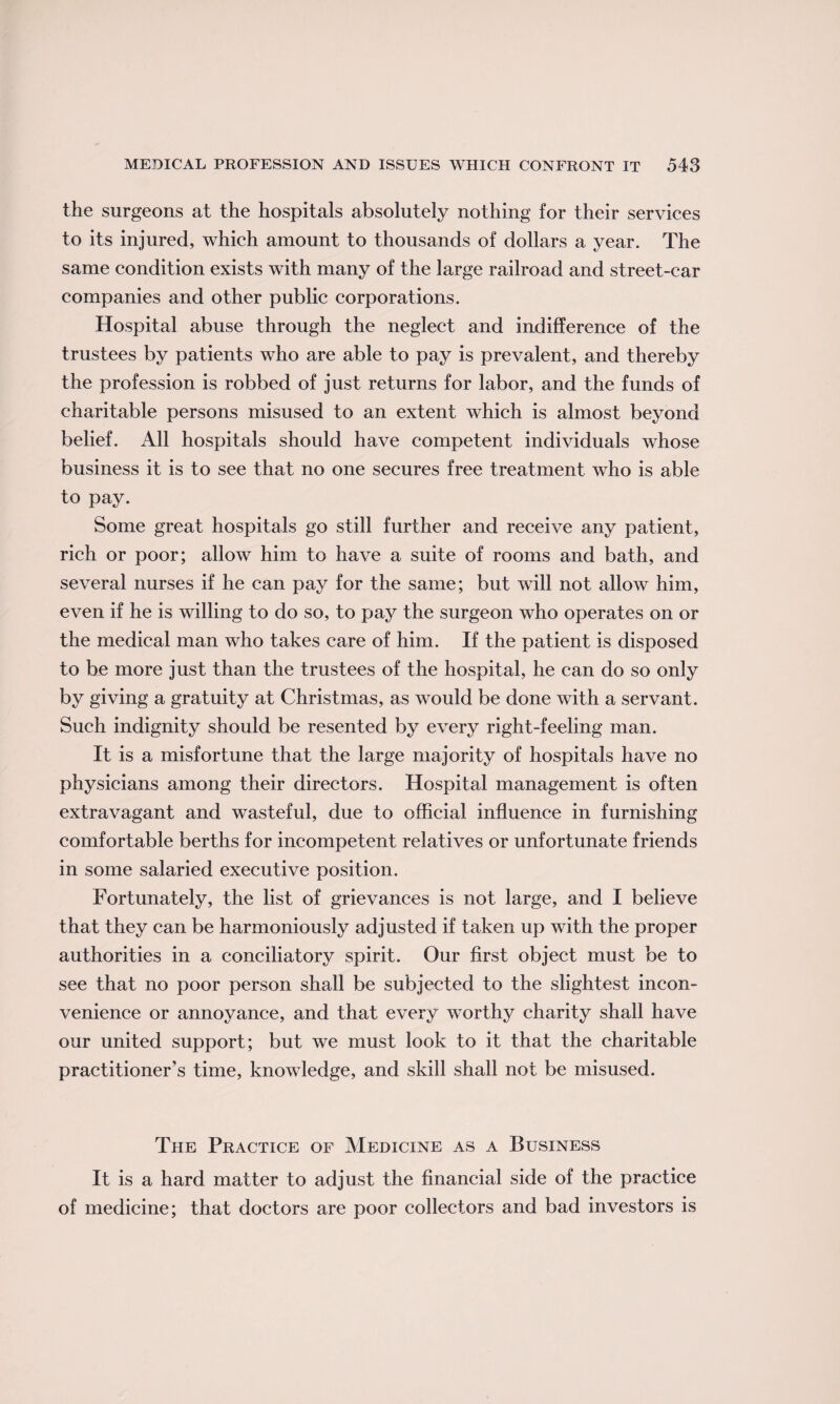 the surgeons at the hospitals absolutely nothing for their services to its injured, which amount to thousands of dollars a year. The same condition exists with many of the large railroad and street-car companies and other public corporations. Hospital abuse through the neglect and indifference of the trustees by patients who are able to pay is prevalent, and thereby the profession is robbed of just returns for labor, and the funds of charitable persons misused to an extent which is almost beyond belief. All hospitals should have competent individuals whose business it is to see that no one secures free treatment who is able to pay. Some great hospitals go still further and receive any patient, rich or poor; allow him to have a suite of rooms and bath, and several nurses if he can pay for the same; but will not allow him, even if he is willing to do so, to pay the surgeon who operates on or the medical man who takes care of him. If the patient is disposed to be more just than the trustees of the hospital, he can do so only by giving a gratuity at Christmas, as would be done with a servant. Such indignity should be resented by every right-feeling man. It is a misfortune that the large majority of hospitals have no physicians among their directors. Hospital management is often extravagant and wasteful, due to official influence in furnishing comfortable berths for incompetent relatives or unfortunate friends in some salaried executive position. Fortunately, the list of grievances is not large, and I believe that they can be harmoniously adjusted if taken up with the proper authorities in a conciliatory spirit. Our first object must be to see that no poor person shall be subjected to the slightest incon¬ venience or annoyance, and that every worthy charity shall have our united support; but we must look to it that the charitable practitioner’s time, knowledge, and skill shall not be misused. The Practice of Medicine as a Business It is a hard matter to adjust the financial side of the practice of medicine; that doctors are poor collectors and bad investors is