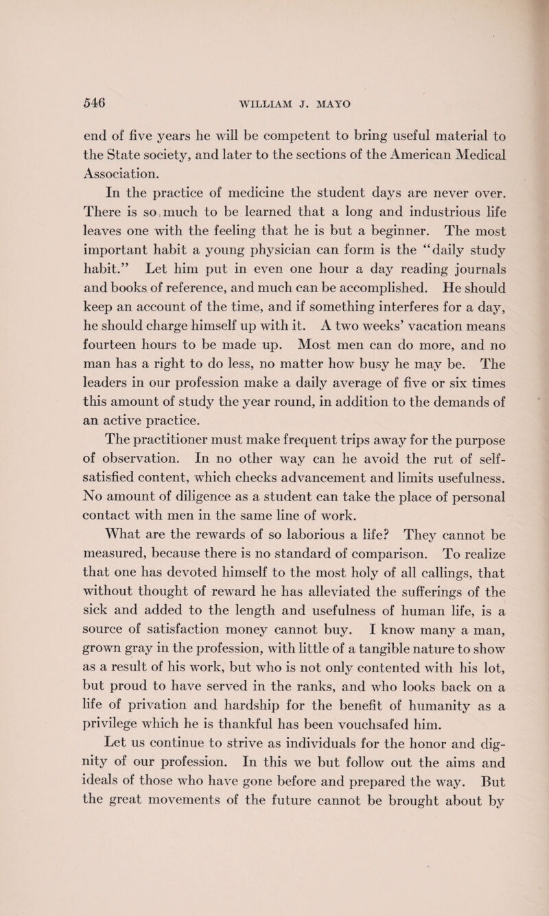 end of five years he will be eompetent to bring useful material to the State society, and later to the sections of the American Medical Association. In the practice of medicine the student days are never over. There is so much to be learned that a long and industrious life leaves one with the feeling that he is but a beginner. The most important habit a young physician can form is the “daily study habit.” Let him put in even one hour a day reading journals and books of reference, and much can be accomplished. He should keep an account of the time, and if something interferes for a day, he should charge himself up with it. A two weeks’ vacation means fourteen hours to be made up. Most men can do more, and no man has a right to do less, no matter how busy he may be. The leaders in our profession make a daily average of five or six times this amount of study the year round, in addition to the demands of an active practice. The practitioner must make frequent trips away for the purpose of observation. In no other way can he avoid the rut of self- satisfied content, which checks advancement and limits usefulness. No amount of diligence as a student can take the place of personal contact with men in the same line of work. What are the rewards of so laborious a life? They cannot be measured, because there is no standard of comparison. To realize that one has devoted himself to the most holy of all callings, that without thought of reward he has alleviated the sufferings of the sick and added to the length and usefulness of human life, is a source of satisfaction money cannot buy. I know many a man, grown gray in the profession, with little of a tangible nature to show as a result of his work, but who is not only contented with his lot, but proud to have served in the ranks, and who looks back on a life of privation and hardship for the benefit of humanity as a privilege which he is thankful has been vouchsafed him. Let us continue to strive as individuals for the honor and dig¬ nity of our profession. In this we but follow out the aims and ideals of those who have gone before and prepared the way. But the great movements of the future cannot be brought about by