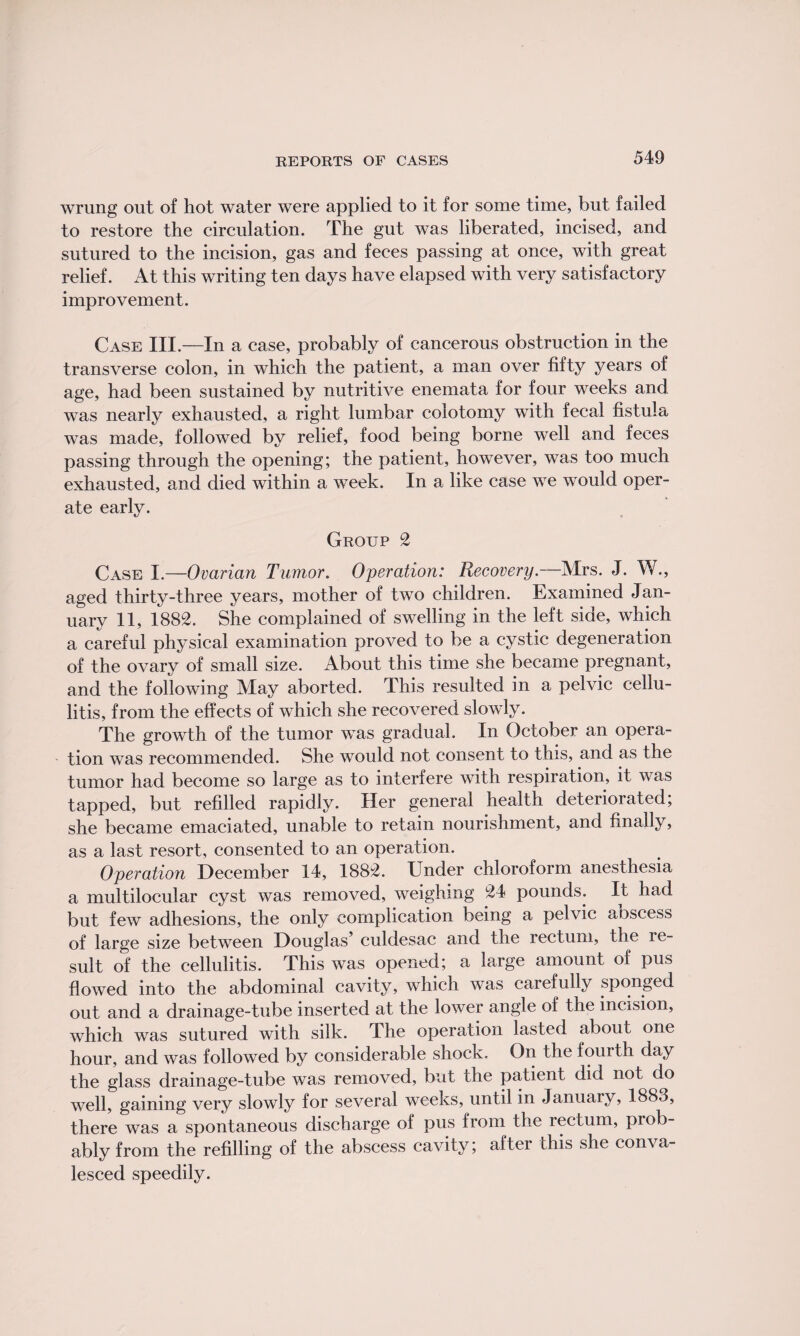 wrung out of hot water were applied to it for some time, but failed to restore the circulation. The gut was liberated, incised, and sutured to the incision, gas and feces passing at once, with great relief. At this writing ten days have elapsed with very satisfactory improvement. Case III.—In a case, probably of cancerous obstruction in the transverse colon, in which the patient, a man over fifty years of age, had been sustained by nutritive enemata for four weeks and was nearly exhausted, a right lumbar coiotomy with fecal fistula was made, followed by relief, food being borne well and feces passing through the opening; the patient, however, was too much exhausted, and died within a week. In a like case we would oper¬ ate early. Group 2 Case I.—Ovarian Tumor. Operation: Recovery.—Mrs. J. W., aged thirty-three years, mother of two children. Examined Jan¬ uary 11, 1882. She complained of swelling in the left side, which a careful physical examination proved to be a cystic degeneration of the ovary of small size. About this time she became pregnant, and the following May aborted. This resulted in a pelvic cellu¬ litis, from the effects of which she recovered slowly. The growth of the tumor was gradual. In October an opera¬ tion was recommended. She would not consent to this, and as the tumor had become so large as to interfere with respiration, it was tapped, but refilled rapidly. Her general health deteriorated; she became emaciated, unable to retain nourishment, and finally, as a last resort, consented to an operation. Operation December 14, 1882. Under chloroform anesthesia a multilocular cyst was removed, weighing 24 pounds. It had but few adhesions, the only complication being a pelvic aoscess of large size between Douglas’ culdesac and the rectum, the re¬ sult of the cellulitis. This was opened; a large amount of pus flowed into the abdominal cavity, which was carefully sponged out and a drainage-tube inserted at the lower angle of the incision, which was sutured with silk. The operation lasted about one hour, and was followed by considerable shock. On the fourth day the glass drainage-tube was removed, but the patient did not do well, gaining very slowly for several weeks, until in January, 1883, there was a spontaneous discharge of pus from the rectum, prob¬ ably from the refilling of the abscess cavity; after this she conva¬ lesced speedily.