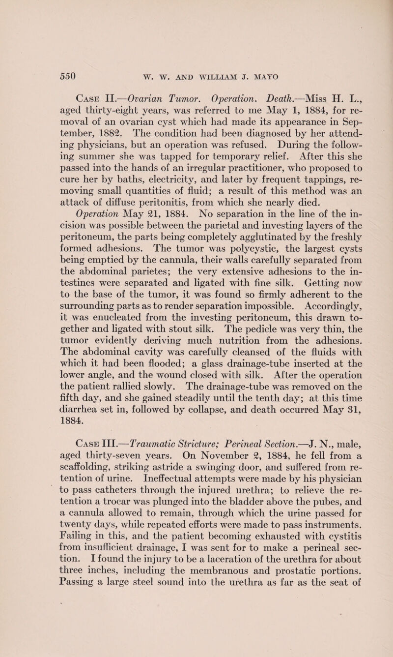 Case II.—Ovarian Tumor. Operation. Death.—Miss H. L., aged thirty-eight years, was referred to me May 1, 1884, for re¬ moval of an ovarian cyst which had made its appearance in Sep¬ tember, 1882. The condition had been diagnosed by her attend¬ ing physicians, but an operation was refused. During the follow¬ ing summer she was tapped for temporary relief. After this she passed into the hands of an irregular practitioner, who proposed to cure her by baths, electricity, and later by frequent tappings, re¬ moving small quantities of fluid; a result of this method was an attack of diffuse peritonitis, from which she nearly died. Operation May 21, 1884. No separation in the line of the in¬ cision was possible between the parietal and investing layers of the peritoneum, the parts being completely agglutinated by the freshly formed adhesions. The tumor was polycystic, the largest cysts being emptied by the cannula, their walls carefully separated from the abdominal parietes; the very extensive adhesions to the in¬ testines were separated and ligated with fine silk. Getting now to the base of the tumor, it was found so firmly adherent to the surrounding parts as to render separation impossible. Accordingly, it was enucleated from the investing peritoneum, this drawn to¬ gether and ligated with stout silk. The pedicle was very thin, the tumor evidently deriving much nutrition from the adhesions. The abdominal cavity was carefully cleansed of the fluids with which it had been flooded; a glass drainage-tube inserted at the lower angle, and the wound closed with silk. After the operation the patient rallied slowly. The drainage-tube was removed on the fifth day, and she gained steadily until the tenth day; at this time diarrhea set in, followed by collapse, and death occurred May 31, 1884. Case III.—Traumatic Stricture; Perineal Section.—J. N., male, aged thirty-seven years. On November 2, 1884, he fell from a scaffolding, striking astride a swinging door, and suffered from re¬ tention of urine. Ineffectual attempts were made by his physician to pass catheters through the injured urethra; to relieve the re¬ tention a trocar was plunged into the bladder above the pubes, and a cannula allowed to remain, through which the urine passed for twenty days, while repeated efforts were made to pass instruments. Failing in this, and the patient becoming exhausted with cystitis from insufficient drainage, I was sent for to make a perineal sec¬ tion. I found the injury to be a laceration of the urethra for about three inches, including the membranous and prostatic portions. Passing a large steel sound into the urethra as far as the seat of