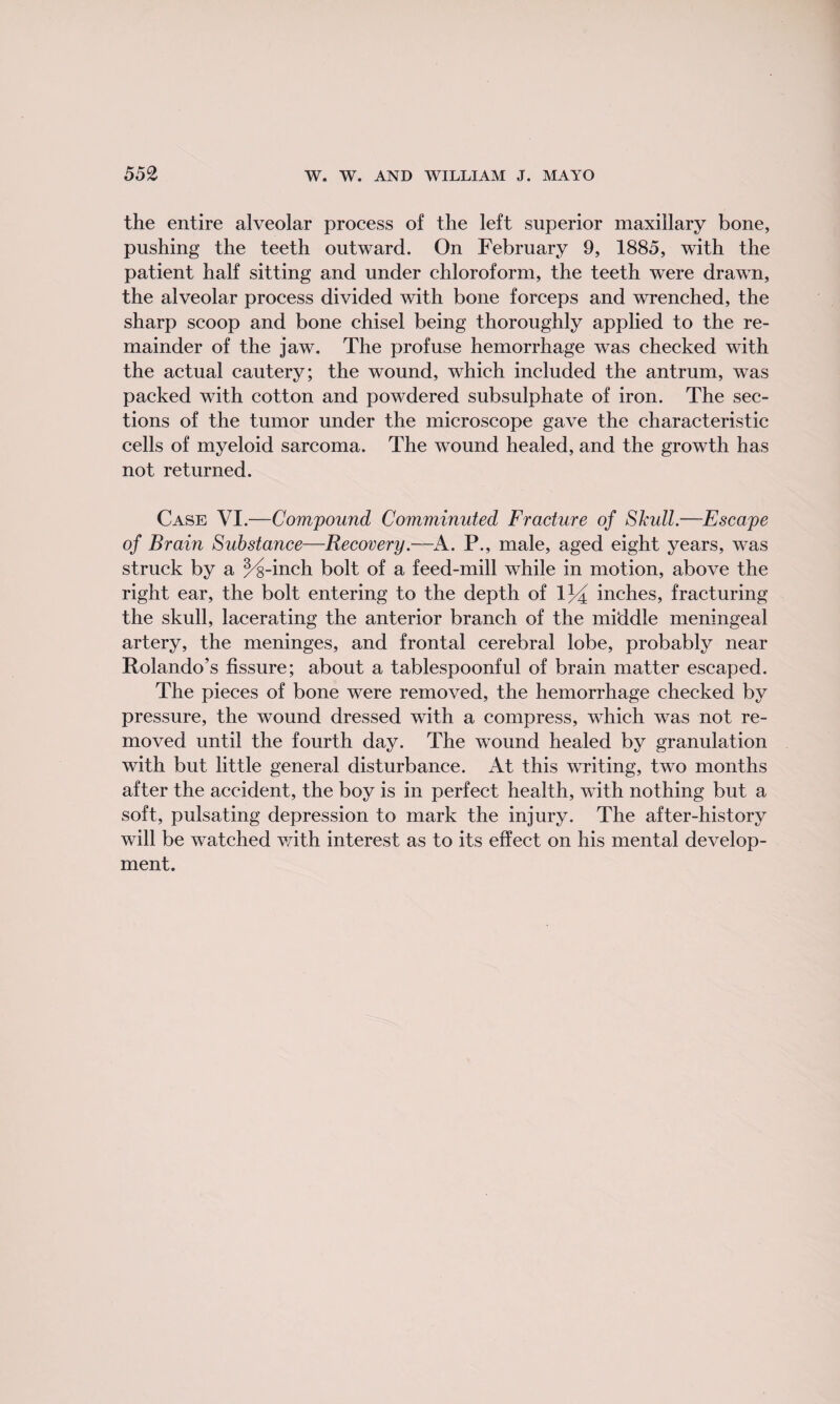 the entire alveolar process of the left superior maxillary bone, pushing the teeth outward. On February 9, 1885, with the patient half sitting and under chloroform, the teeth were drawn, the alveolar process divided with bone forceps and wrenched, the sharp scoop and bone chisel being thoroughly applied to the re¬ mainder of the jaw. The profuse hemorrhage was checked with the actual cautery; the wound, which included the antrum, was packed with cotton and powdered subsulphate of iron. The sec¬ tions of the tumor under the microscope gave the characteristic cells of myeloid sarcoma. The wound healed, and the growth has not returned. Case VI.—Compound Comminuted Fracture of Skull.—Escape of Brain Substance—Recovery.—A. P., male, aged eight years, was struck by a ^s-inch bolt of a feed-mill while in motion, above the right ear, the bolt entering to the depth of 134 inches, fracturing the skull, lacerating the anterior branch of the middle meningeal artery, the meninges, and frontal cerebral lobe, probably near Rolando’s fissure; about a tablespoonful of brain matter escaped. The pieces of bone were removed, the hemorrhage checked by pressure, the wound dressed with a compress, which was not re¬ moved until the fourth day. The wound healed by granulation with but little general disturbance. At this writing, two months after the accident, the boy is in perfect health, with nothing but a soft, pulsating depression to mark the injury. The after-history will be watched with interest as to its effect on his mental develop¬ ment.