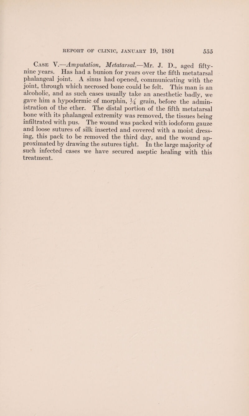 Case V.—Amputation, Metatarsal.—Mr. J. D., aged fifty- nine years. Has had a bunion for years over the fifth metatarsal phalangeal joint. A sinus had opened, communicating with the joint, through which necrosed bone could be felt. This man is an alcoholic, and as such cases usually take an anesthetic badly, we gave him a hypodermic of morphin, % grain, before the admin¬ istration of the ether. The distal portion of the fifth metatarsal bone with its phalangeal extremity was removed, the tissues being infiltrated with pus. The wound was packed with iodoform gauze and loose sutures of silk inserted and covered with a moist dress¬ ing, this pack to be removed the third day, and the wound ap¬ proximated by drawing the sutures tight. In the large majority of such infected cases we have secured aseptic healing with this treatment. I