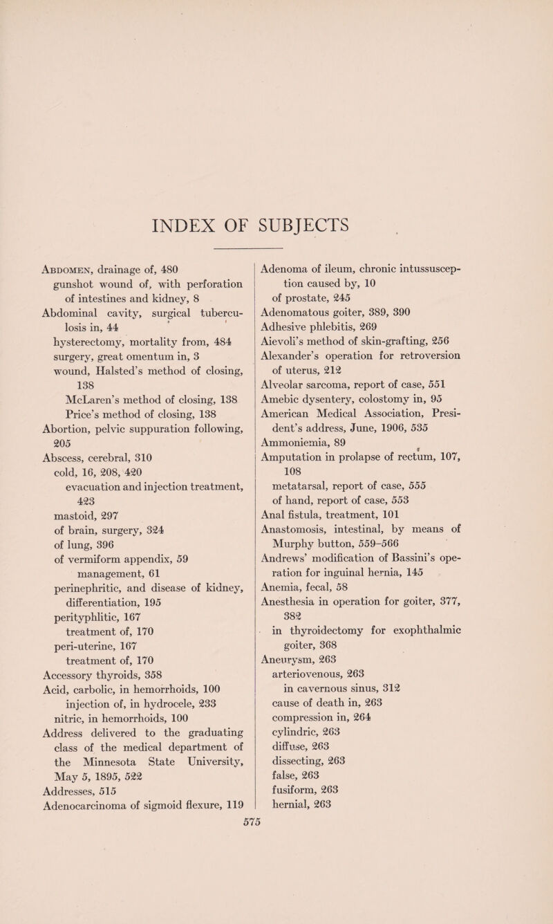 INDEX OF SUBJECTS Abdomen, drainage of, 480 gunshot wound of, with perforation of intestines and kidney, 8 Abdominal cavity, surgical tubercu¬ losis in, 44 hysterectomy, mortality from, 484 surgery, great omentum in, 3 wound, Halsted’s method of closing, 138 McLaren’s method of closing, 138 Price’s method of closing, 138 Abortion, pelvic suppuration following, 205 Abscess, cerebral, 310 cold, 16, 208, 420 evacuation and injection treatment, 423 mastoid, 297 of brain, surgery, 324 of lung, 396 of vermiform appendix, 59 management, 61 perinephritic, and disease of kidney, differentiation, 195 peri typhli tic, 167 treatment of, 170 peri-uterine, 167 treatment of, 170 Accessory thyroids, 358 Acid, carbolic, in hemorrhoids, 100 injection of, in hydrocele, 233 nitric, in hemorrhoids, 100 Address delivered to the graduating class of the medical department of the Minnesota State University, May 5, 1895, 522 Addresses, 515 Adenocarcinoma of sigmoid flexure, 119 Adenoma of ileum, chronic intussuscep¬ tion caused by, 10 of prostate, 245 Adenomatous goiter, 389, 390 Adhesive phlebitis, 269 Aievoli’s method of skin-grafting, 256 Alexander’s operation for retroversion of uterus, 212 Alveolar sarcoma, report of case, 551 Amebic dysentery, colostomy in, 95 American Medical Association, Presi¬ dent’s address, June, 1906, 535 Ammoniemia, 89 S Amputation in prolapse of rectum, 107, 108 metatarsal, report of case, 555 of hand, report of case, 553 Anal fistula, treatment, 101 Anastomosis, intestinal, by means of Murphy button, 559-566 Andrews’ modification of Bassini’s ope¬ ration for inguinal hernia, 145 Anemia, fecal, 58 Anesthesia in operation for goiter, 377, 382 in thyroidectomy for exophthalmic goiter, 368 Aneurvsm, 263 arteriovenous, 263 in cavernous sinus, 312 cause of death in, 263 compression in, 264 cylindric, 263 diffuse, 263 dissecting, 263 false, 263 fusiform, 263 hernial, 263