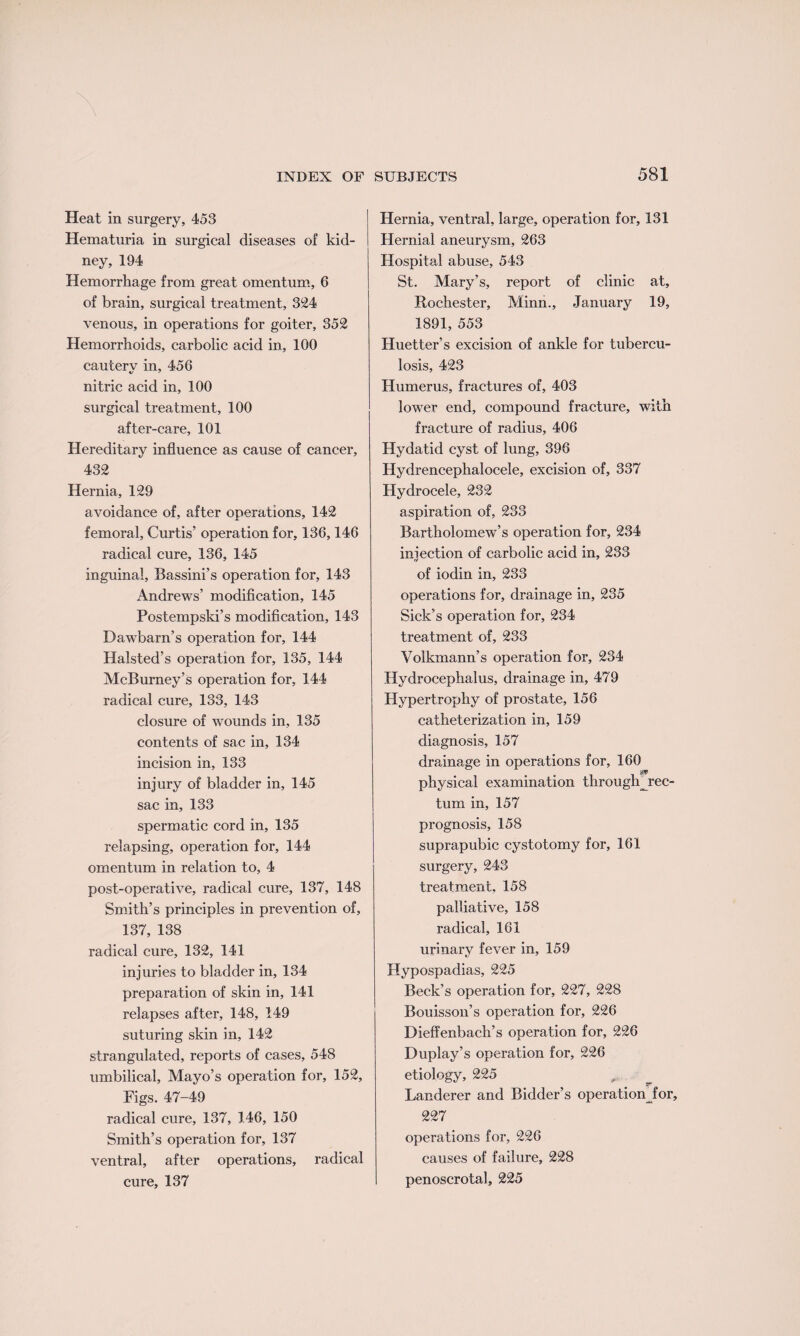 Heat in surgery, 453 Hematuria in surgical diseases of kid¬ ney, 194 Hemorrhage from great omentum, 6 of brain, surgical treatment, 324 venous, in operations for goiter, 352 Hemorrhoids, carbolic acid in, 100 cautery in, 456 nitric acid in, 100 surgical treatment, 100 after-care, 101 Hereditary influence as cause of cancer, 432 Hernia, 129 avoidance of, after operations, 142 femoral, Curtis’ operation for, 136,146 radical cure, 136, 145 inguinal, Bassini’s operation for, 143 Andrews’ modification, 145 Postempski’s modification, 143 DawTbarn’s operation for, 144 Halsted’s operation for, 135, 144 McBurney’s operation for, 144 radical cure, 133, 143 closure of wounds in, 135 contents of sac in, 134 incision in, 133 injury of bladder in, 145 sac in, 133 spermatic cord in, 135 relapsing, operation for, 144 omentum in relation to, 4 post-operative, radical cure, 137, 148 Smith’s principles in prevention of, 137, 138 radical cure, 132, 141 injuries to bladder in, 134 preparation of skin in, 141 relapses after, 148, 149 suturing skin in, 142 strangulated, reports of cases, 548 umbilical, Mayo’s operation for, 152, Figs. 47-49 radical cure, 137, 146, 150 Smith’s operation for, 137 ventral, after operations, radical cure, 137 Hernia, ventral, large, operation for, 131 Hernial aneurysm, 263 Hospital abuse, 543 St. Mary’s, report of clinic at, Rochester, Minn., January 19, 1891, 553 Huetter’s excision of ankle for tubercu¬ losis, 423 Humerus, fractures of, 403 lower end, compound fracture, with fracture of radius, 406 Hydatid cyst of lung, 396 Hydrencephalocele, excision of, 337 Hydrocele, 232 aspiration of, 233 Bartholomew’s operation for, 234 injection of carbolic acid in, 233 of iodin in, 233 operations for, drainage in, 235 Sick’s operation for, 234 treatment of, 233 Volkmann’s operation for, 234 Hydrocephalus, drainage in, 479 Hypertrophy of prostate, 156 catheterization in, 159 diagnosis, 157 drainage in operations for, 160 asp physical examination through^rec- turn in, 157 prognosis, 158 suprapubic cystotomy for, 161 surgery, 243 treatment, 158 palliative, 158 radical, 161 urinary fever in, 159 Hypospadias, 225 Beck’s operation for, 227, 228 Bouisson’s operation for, 226 Dieffenbach’s operation for, 226 Duplay’s operation for, 226 etiology, 225 Landerer and Bidder’s operation for, 227 operations for, 226 causes of failure, 228 penoscrotal, 225