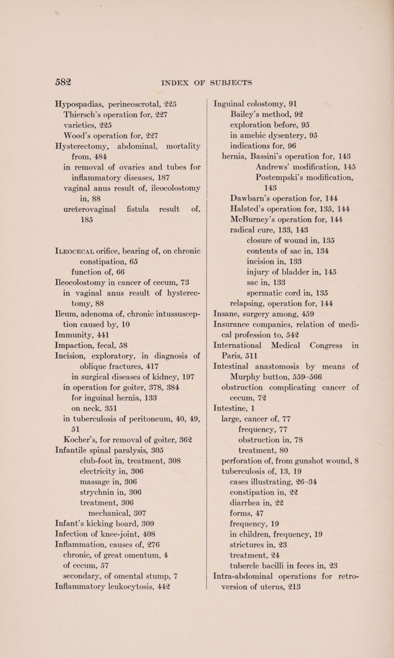 Hypospadias, perineoscrotal, 225 Thiersch’s operation for, 227 varieties, 225 Wood’s operation for, 227 Hysterectomy, abdominal, mortality from, 484 in removal of ovaries and tubes for inflammatory diseases, 187 vaginal anus result of, ileocolostomy in, 88 ureterovaginal fistula result of, 185 Ileocecal orifice, bearing of, on chronic constipation, 65 function of, 66 Ileocolostomy in cancer of cecum, 73 in vaginal anus result of hysterec¬ tomy, 88 Ileum, adenoma of, chronic intussuscep¬ tion caused by, 10 Immunity, 441 Impaction, fecal, 58 Incision, exploratory, in diagnosis of oblique fractures, 417 in surgical diseases of kidney, 197 in operation for goiter, 378, 384 for inguinal hernia, 133 on neck, 351 in tuberculosis of peritoneum, 40, 49, 51 Kocher’s, for removal of goiter, 362 Infantile spinal paralysis, 305 club-foot in, treatment, 308 electricity in, 306 massage in, 306 strychnin in, 306 treatment, 306 mechanical, 307 Infant’s kicking board, 309 Infection of knee-joint, 408 Inflammation, causes of, 276 chronic, of great omentum, 4 of cecum, 57 secondary, of omental stump, 7 Inflammatory leukocytosis, 442 Inguinal colostomy, 91 Bailey’s method, 92 exploration before, 95 in amebic dysentery, 95 indications for, 96 hernia, Bassini’s operation for, 143 Andrews’ modification, 145 Postempski’s modification, 143 Dawbarn’s operation for, 144 Halsted’s operation for, 135, 144 McBurney’s operation for, 144 radical cure, 133, 143 closure of wound in, 135 contents of sac in, 134 incision in, 133 injury of bladder in, 145 sac in, 133 spermatic cord in, 135 relapsing, operation for, 144 Insane, surgery among, 459 Insurance companies, relation of medi¬ cal profession to, 542 International Medical Congress in Paris, 511 Intestinal anastomosis by means of Murphy button, 559-566 obstruction complicating cancer of cecum, 72 Intestine, 1 large, cancer of, 77 frequency, 77 obstruction in, 78 treatment, 80 perforation of, from gunshot wound, 8 tuberculosis of, 13, 19 cases illustrating, 26-34 constipation in, 22 diarrhea in, 22 forms, 47 frequency, 19 in children, frequency, 19 strictures in, 23 treatment, 24 tubercle bacilli in feces in, 23 Intra-abdominal operations for retro¬ version of uterus, 213