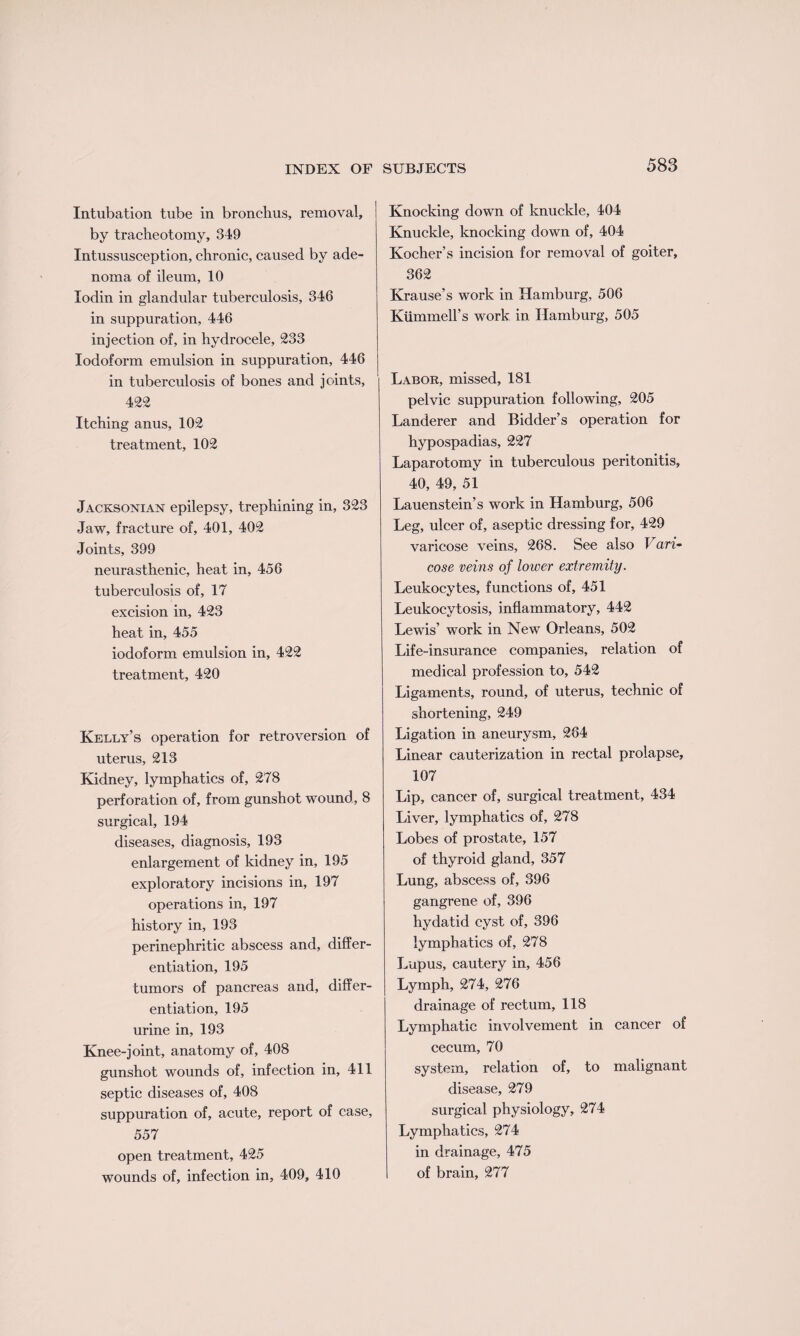 Intubation tube in bronchus, removal, by tracheotomy, 349 Intussusception, chronic, caused by ade¬ noma of ileum, 10 Iodin in glandular tuberculosis, 346 in suppuration, 446 injection of, in hydrocele, 233 Iodoform emulsion in suppuration, 446 in tuberculosis of bones and joints, 422 Itching anus, 102 treatment, 102 Jacksonian epilepsy, trephining in, 323 Jaw, fracture of, 401, 402 Joints, 399 neurasthenic, heat in, 456 tuberculosis of, 17 excision in, 423 heat in, 455 iodoform emulsion in, 422 treatment, 420 Kelly’s operation for retroversion of uterus, 213 Kidney, lymphatics of, 278 perforation of, from gunshot wound, 8 surgical, 194 diseases, diagnosis, 193 enlargement of kidney in, 195 exploratory incisions in, 197 operations in, 197 history in, 193 perinephritic abscess and, differ¬ entiation, 195 tumors of pancreas and, differ¬ entiation, 195 urine in, 193 Knee-joint, anatomy of, 408 gunshot wounds of, infection in, 411 septic diseases of, 408 suppuration of, acute, report of case, 557 open treatment, 425 wounds of, infection in, 409, 410 Knocking down of knuckle, 404 Knuckle, knocking down of, 404 Kocher’s incision for removal of goiter, 362 Krause’s work in Hamburg, 506 Kiimmell’s work in Hamburg, 505 Labor, missed, 181 pelvic suppuration following, 205 Landerer and Bidder’s operation for hypospadias, 227 Laparotomy in tuberculous peritonitis, 40, 49, 51 Lauenstein’s work in Hamburg, 506 Leg, ulcer of, aseptic dressing for, 429 varicose veins, 268. See also Vari¬ cose veins of lower extremity. Leukocytes, functions of, 451 Leukocytosis, inflammatory, 442 Lewis’ work in New Orleans, 502 Life-insurance companies, relation of medical profession to, 542 Ligaments, round, of uterus, technic of shortening, 249 Ligation in aneurysm, 264 Linear cauterization in rectal prolapse, 107 Lip, cancer of, surgical treatment, 434 Liver, lymphatics of, 278 Lobes of prostate, 157 of thyroid gland, 357 Lung, abscess of, 396 gangrene of, 396 hydatid cyst of, 396 lymphatics of, 278 Lupus, cautery in, 456 Lymph, 274, 276 drainage of rectum, 118 Lymphatic involvement in cancer of cecum, 70 system, relation of, to malignant disease, 279 surgical physiology, 274 Lymphatics, 274 in drainage, 475 of brain, 277