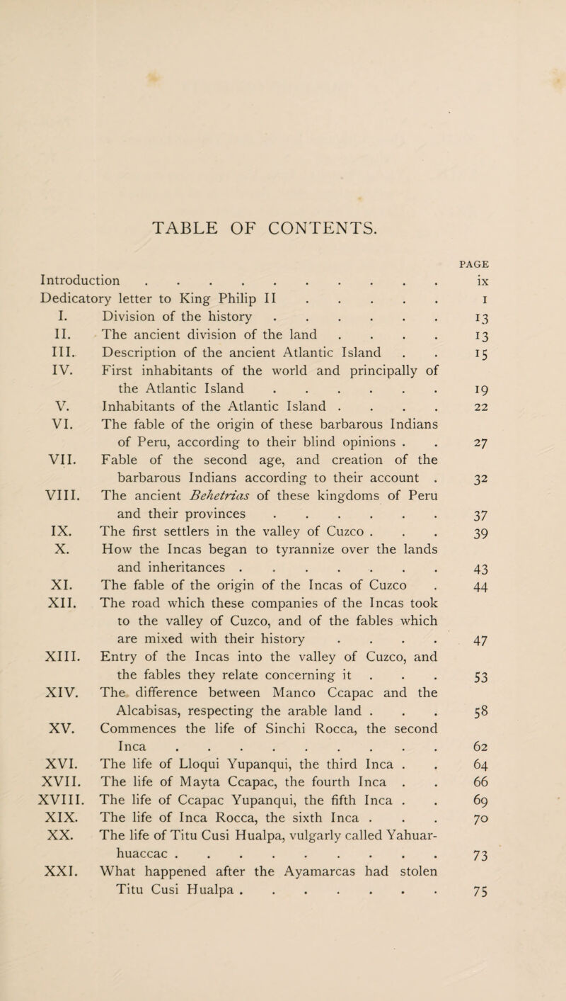 TABLE OF CONTENTS. Introduction. Dedicatory letter to King Philip II I. Division of the history ...... II. The ancient division of the land .... III. . Description of the ancient Atlantic Island IV. First inhabitants of the world and principally of the Atlantic Island ...... V. Inhabitants of the Atlantic Island .... VI. The fable of the origin of these barbarous Indians of Peru, according to their blind opinions . VII. Fable of the second age, and creation of the barbarous Indians according to their account . VIII. The ancient Behetrias of these kingdoms of Peru and their provinces ...... IX. The first settlers in the valley of Cuzco . X. How the Incas began to tyrannize over the lands and inheritances ....... XI. The fable of the origin of the Incas of Cuzco XII. The road which these companies of the Incas took to the valley of Cuzco, and of the fables which are mixed with their history .... XIII. Entry of the Incas into the valley of Cuzco, and the fables they relate concerning it XIV. The difference between Manco Ccapac and the Alcabisas, respecting the arable land . XV. Commences the life of Sinchi Rocca, the second Inca ......... XVI. The life of Lloqui Yupanqui, the third Inca . XVII. The life of Mayta Ccapac, the fourth Inca . XVIII. The life of Ccapac Yupanqui, the fifth Inca . XIX. The life of Inca Rocca, the sixth Inca . XX. The life of Titu Cusi Hualpa, vulgarly called Yahuar- huaccac ......... XXI. What happened after the Ayamarcas had stolen Titu Cusi Hualpa ....... PAGE ix I 13 13 15 19 22 27 32 37 39 43 44 47 53 58 62 64 66 69 70 73 75