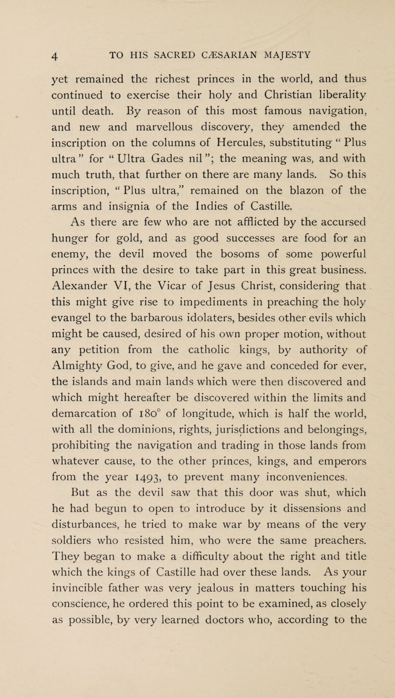 yet remained the richest princes in the world, and thus continued to exercise their holy and Christian liberality until death. By reason of this most famous navigation, and new and marvellous discovery, they amended the inscription on the columns of Hercules, substituting “ Plus ultra” for “Ultra Gades nil”; the meaning was, and with much truth, that further on there are many lands. So this inscription, “ Plus ultra,” remained on the blazon of the arms and insignia of the Indies of Castille. As there are few who are not afflicted by the accursed hunger for gold, and as good successes are food for an enemy, the devil moved the bosoms of some powerful princes with the desire to take part in this great business. Alexander VI, the Vicar of Jesus Christ, considering that this might give rise to impediments in preaching the holy evangel to the barbarous idolaters, besides other evils which might be caused, desired of his own proper motion, without any petition from the catholic kings, by authority of Almighty God, to give, and he gave and conceded for ever, the islands and main lands which were then discovered and which might hereafter be discovered within the limits and demarcation of i8o° of longitude, which is half the world, with all the dominions, rights, jurisdictions and belongings, prohibiting the navigation and trading in those lands from whatever cause, to the other princes, kings, and emperors from the year 1493, to prevent many inconveniences. But as the devil saw that this door was shut, which he had begun to open to introduce by it dissensions and disturbances, he tried to make war by means of the very soldiers who resisted him, who were the same preachers. They began to make a difficulty about the right and title which the kings of Castille had over these lands. As your invincible father was very jealous in matters touching his conscience, he ordered this point to be examined, as closely as possible, by very learned doctors who, according to the