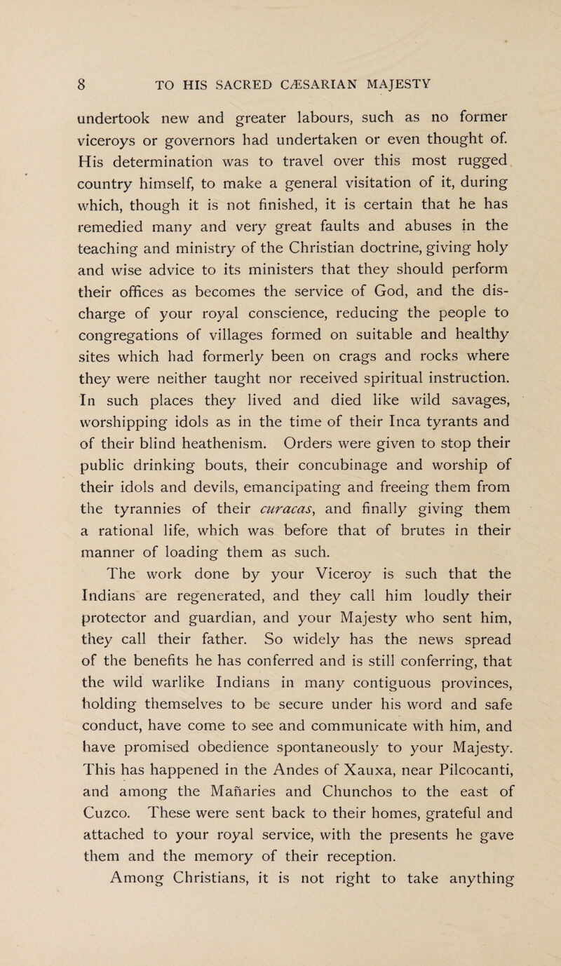 undertook new and greater labours, such as no former viceroys or governors had undertaken or even thought of. His determination was to travel over this most rugged country himself, to make a general visitation of it, during which, though it is not finished, it is certain that he has remedied many and very great faults and abuses in the teaching and ministry of the Christian doctrine, giving holy and wise advice to its ministers that they should perform their offices as becomes the service of God, and the dis¬ charge of your royal conscience, reducing the people to congregations of villages formed on suitable and healthy sites which had formerly been on crags and rocks where they were neither taught nor received spiritual instruction. In such places they lived and died like wild savages, worshipping idols as in the time of their Inca tyrants and of their blind heathenism. Orders were given to stop their public drinking bouts, their concubinage and worship of their idols and devils, emancipating and freeing them from the tyrannies of their curacas, and finally giving them a rational life, which was before that of brutes in their manner of loading them as such. The work done by your Viceroy is such that the Indians are regenerated, and they call him loudly their protector and guardian, and your Majesty who sent him, they call their father. So widely has the news spread of the benefits he has conferred and is still conferring, that the wild warlike Indians in many contiguous provinces, holding themselves to be secure under his word and safe conduct, have come to see and communicate with him, and have promised obedience spontaneously to your Majesty. This has happened in the Andes of Xauxa, near Pilcocanti, and among the Manaries and Chunchos to the east of Cuzco. These were sent back to their homes, grateful and attached to your royal service, with the presents he gave them and the memory of their reception. Among Christians, it is not right to take anything