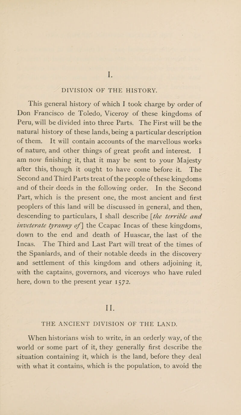 I. DIVISION OF THE HISTORY. This general history of which I took charge by order of Don Francisco de Toledo, Viceroy of these kingdoms of Peru, will be divided into three Parts. The First will be the natural history of these lands, being a particular description of them. It will contain accounts of the marvellous works of nature, and other things of great profit and interest. I am now finishing it, that it may be sent to your Majesty after this, though it ought to have come before it. The Second and Third Parts treat of the people of these kingdoms and of their deeds in the following order. In the Second Part, which is the present one, the most ancient and first peoplers of this land will be discussed in general, and then, descending to particulars, I shall describe [the terrible and inveterate tyranny of] the Ccapac Incas of these kingdoms, down to the end and death of Huascar, the last of the Incas. The Third and Last Part will treat of the times of the Spaniards, and of their notable deeds in the discovery and settlement of this kingdom and others adjoining it, with the captains, governors, and viceroys who have ruled here, down to the present year 1572. II. THE ANCIENT DIVISION OF THE LAND. When historians wish to write, in an orderly way, of the world or some part of it, they generally first describe the situation containing it, which is the land, before they deal with what it contains, which is the population, to avoid the